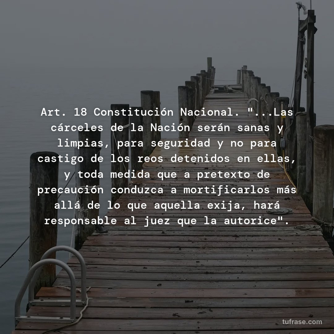 Art. 18 Constitución Nacional. "...Las cárceles de la Nación serán sanas y limpias, para seguridad y no para castigo de los reos detenidos en ellas, y toda medida que a pretexto de precaución conduzca a mortificarlos más allá de lo que aquella exija, hará responsable al juez que la autorice".