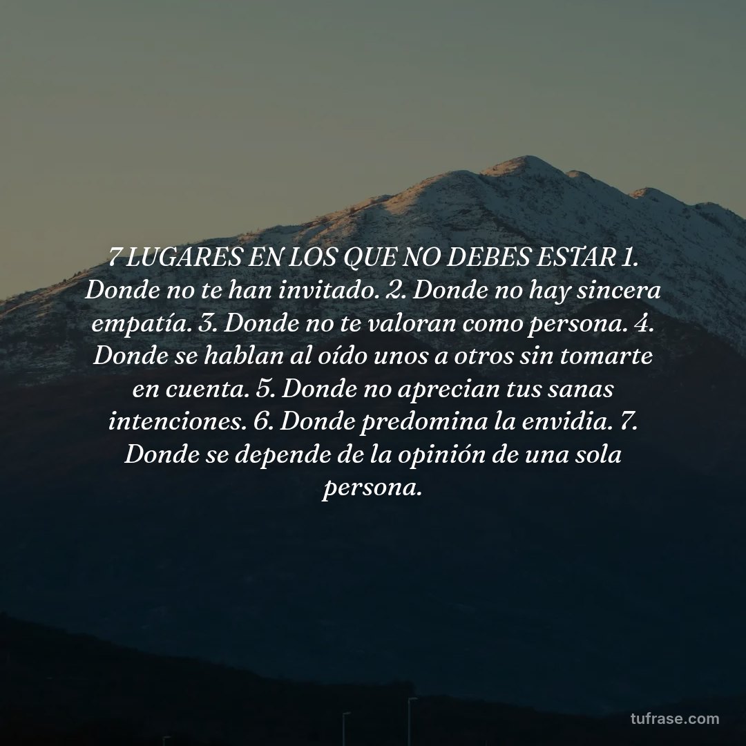 7 LUGARES EN LOS QUE NO DEBES ESTAR 1. Donde no te han invitado. 2. Donde no hay sincera empatía. 3. Donde no te valoran como persona. 4. Donde se hablan al oído unos a otros sin tomarte en cuenta. 5. Donde no aprecian tus sanas intenciones. 6. Donde predomina la envidia. 7. Donde se depende de la opinión de una sola persona.