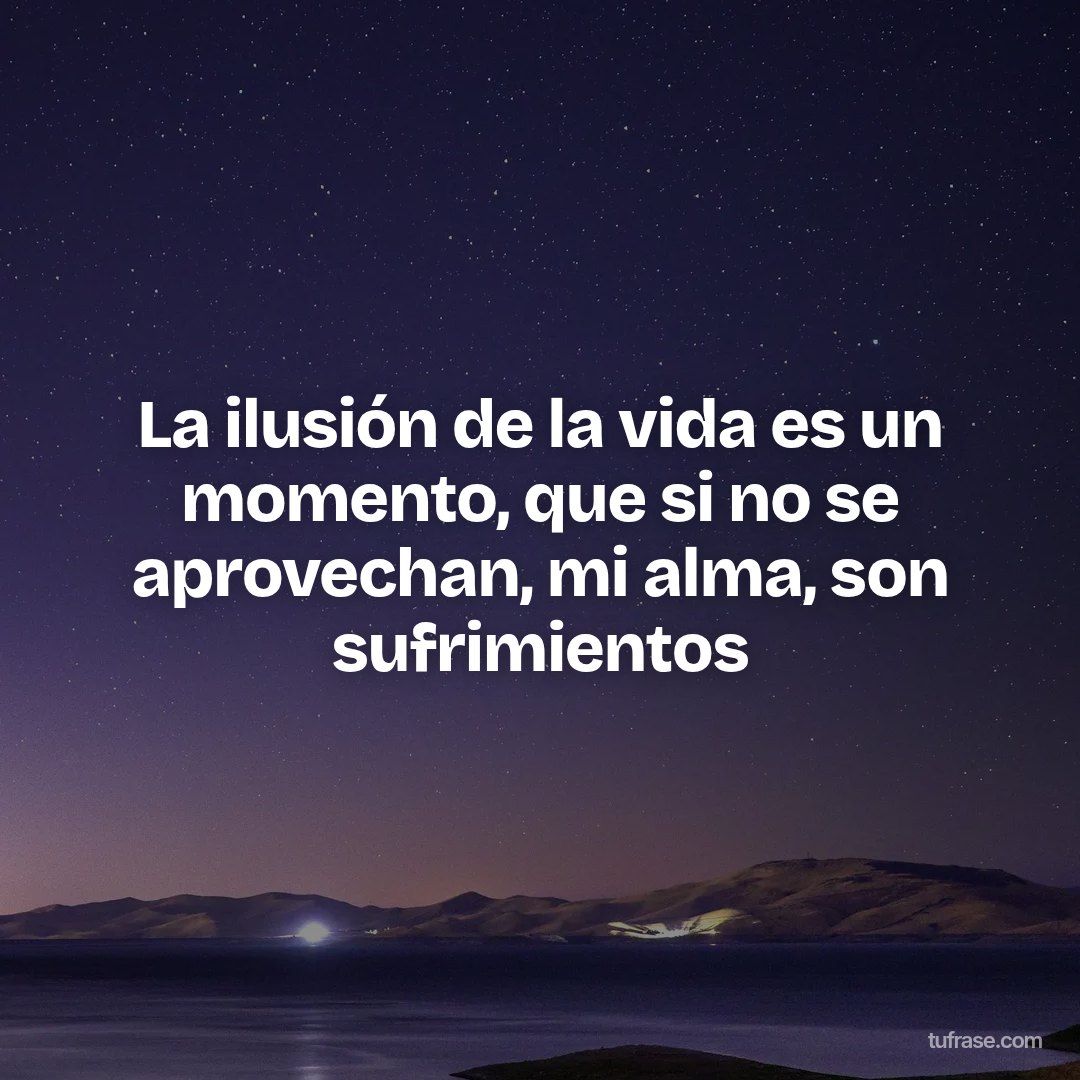 La ilusión de la vida es un momento, que si no se aprovechan, mi alma, son sufrimientos
