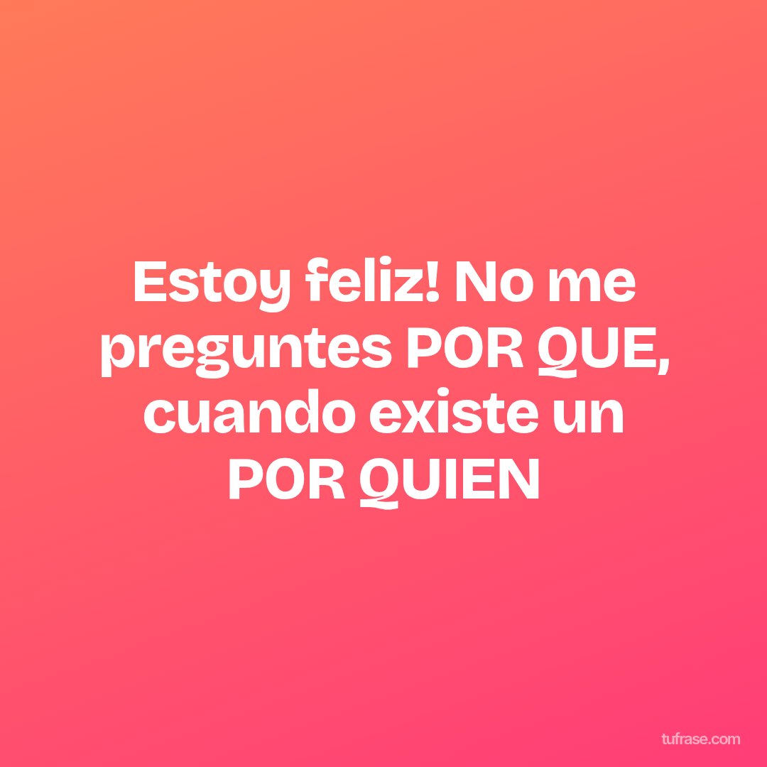 Estoy feliz! No me preguntes POR QUE, cuando existe un POR QUIEN
