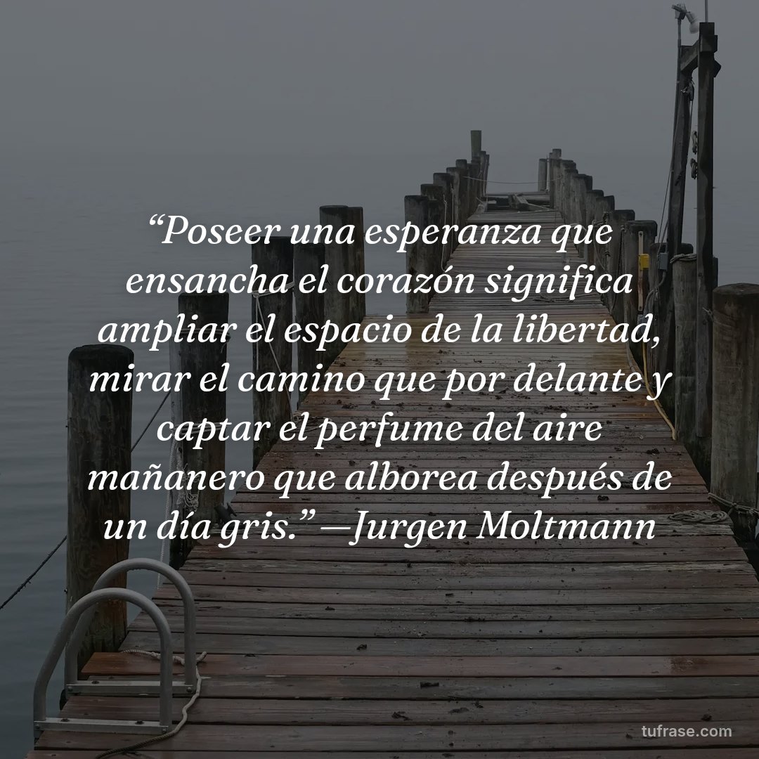 “Poseer una esperanza que ensancha el corazón significa ampliar el espacio de la libertad, mirar el camino que por delante y captar el perfume del aire mañanero que alborea después de un día gris.” —Jurgen Moltmann