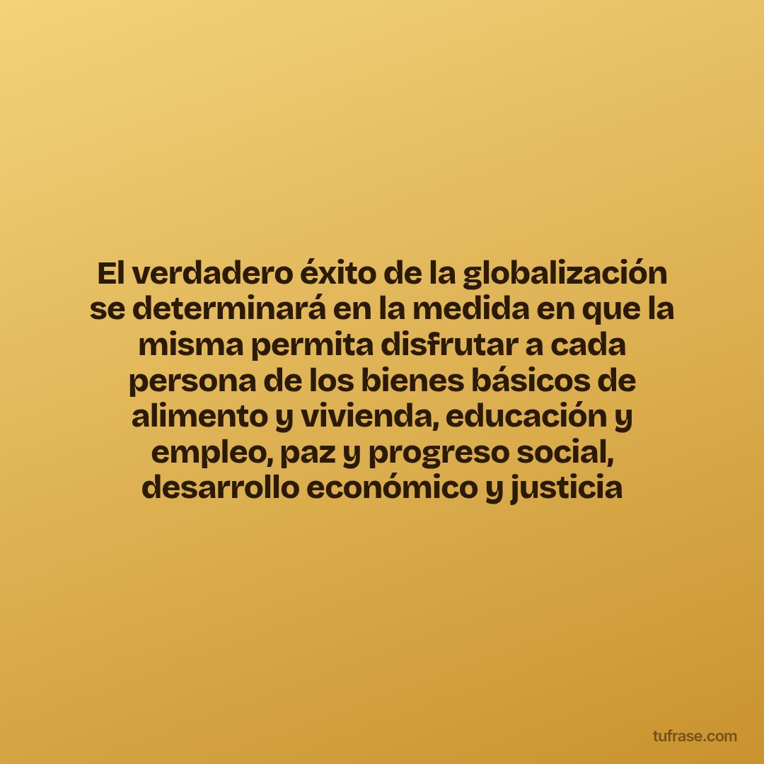 El verdadero éxito de la globalización se determinará en la medida en que la misma permita disfrutar a cada persona de los bienes básicos de alimento y vivienda, educación y empleo, paz y progreso social, desarrollo económico y justicia