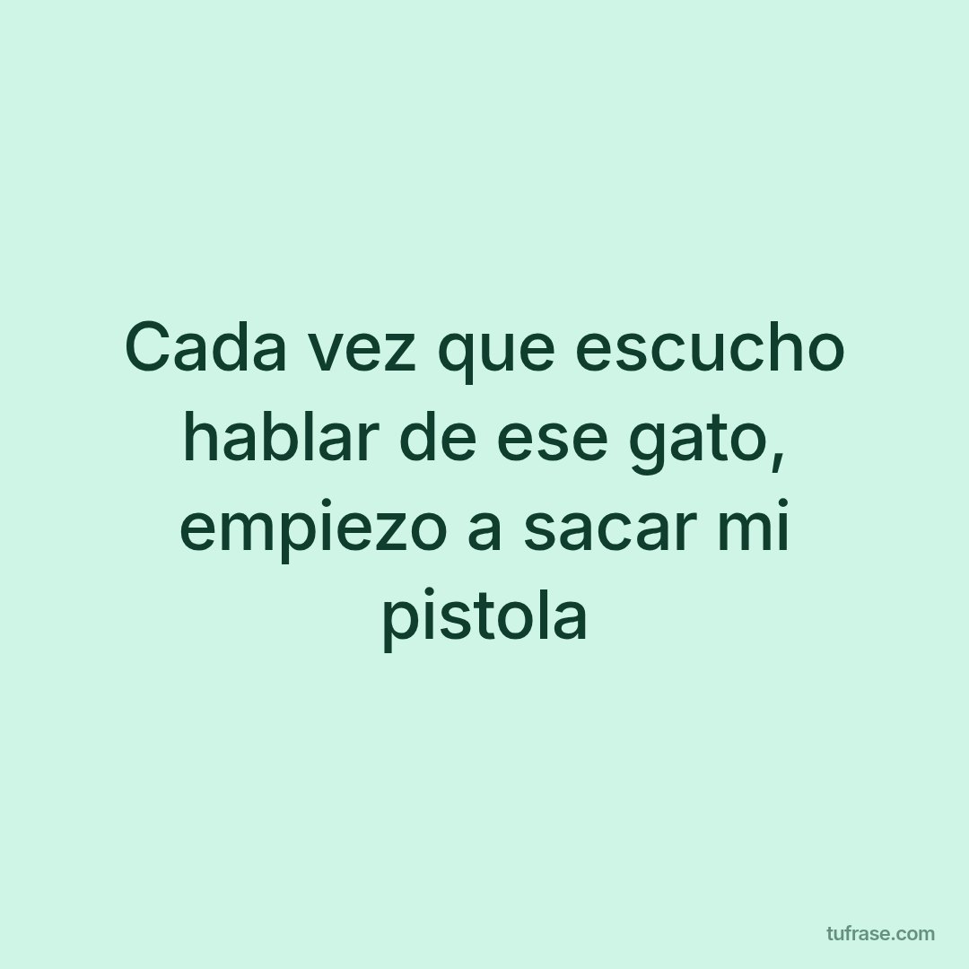 Cada vez que escucho hablar de ese gato, empiezo a sacar mi pistola