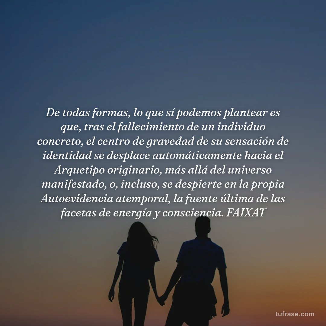 De todas formas, lo que sí podemos plantear es que, tras el fallecimiento de un individuo concreto, el centro de gravedad de su sensación de identidad se desplace automáticamente hacia el Arquetipo originario, más allá del universo manifestado, o, incluso, se despierte en la propia Autoevidencia atemporal, la fuente última de las facetas de energía y consciencia. FAIXAT
