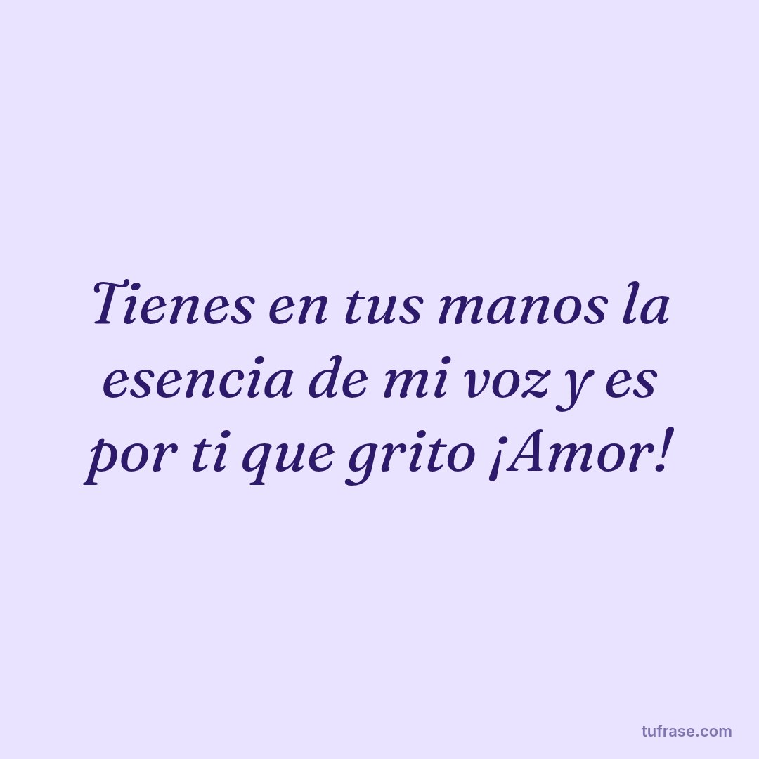 Tienes en tus manos la esencia de mi voz y es por ti que grito ¡Amor!