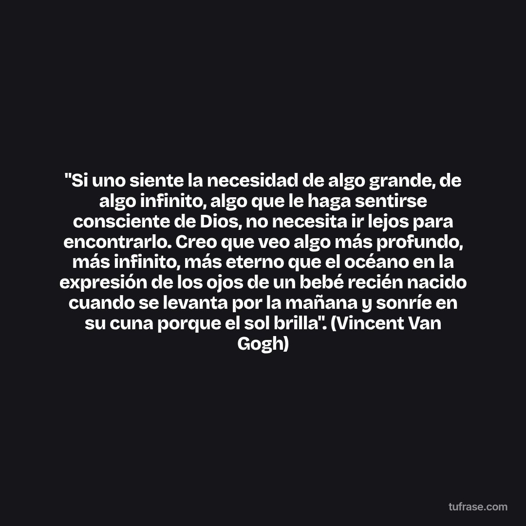 "Si uno siente la necesidad de algo grande, de algo infinito, algo que le haga sentirse consciente de Dios, no necesita ir lejos para encontrarlo. Creo que veo algo más profundo, más infinito, más eterno que el océano en la expresión de los ojos de un bebé recién nacido cuando se levanta por la mañana y sonríe en su cuna porque el sol brilla". (Vincent Van Gogh)