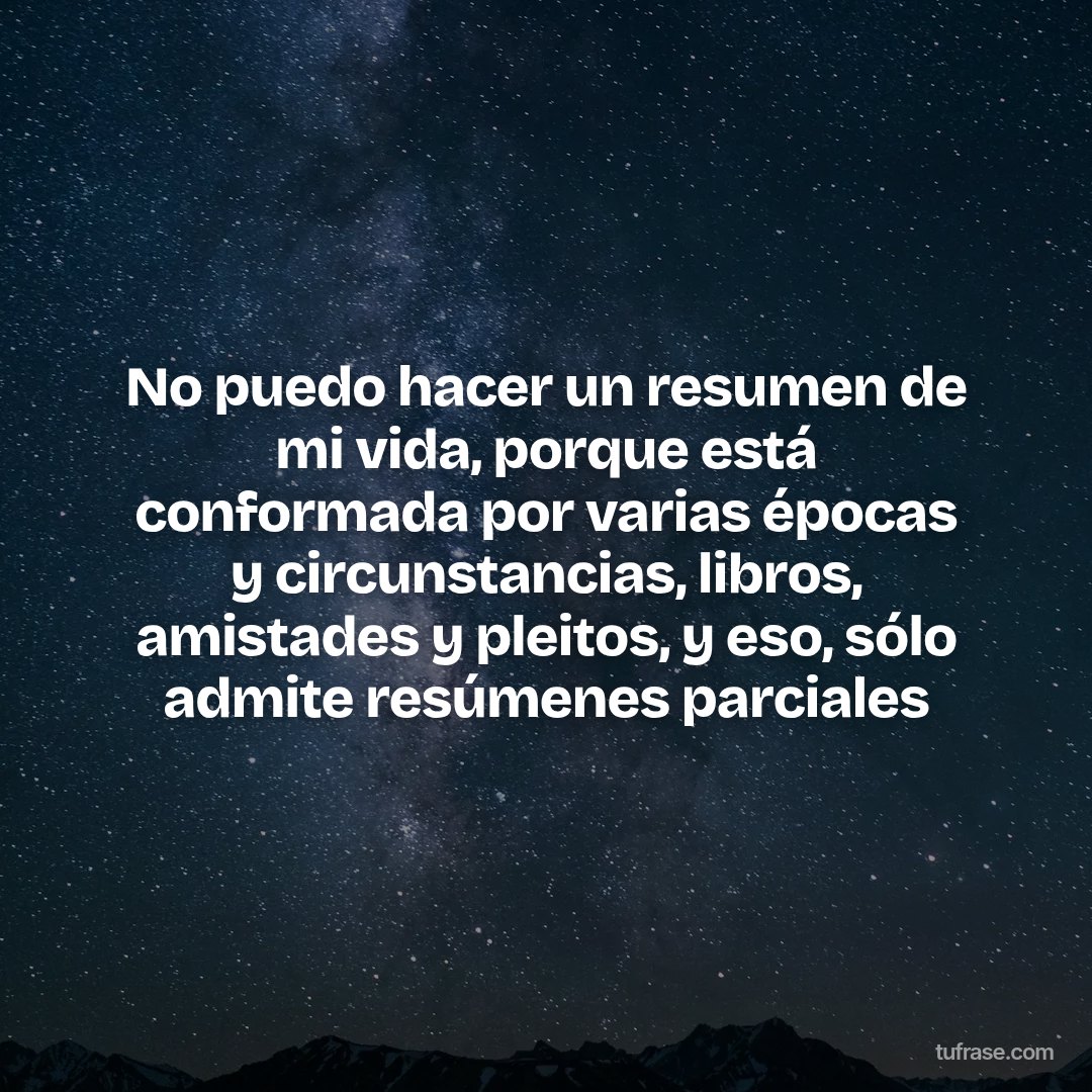 No puedo hacer un resumen de mi vida, porque está conformada por varias épocas y circunstancias, libros, amistades y pleitos, y eso, sólo admite resúmenes parciales