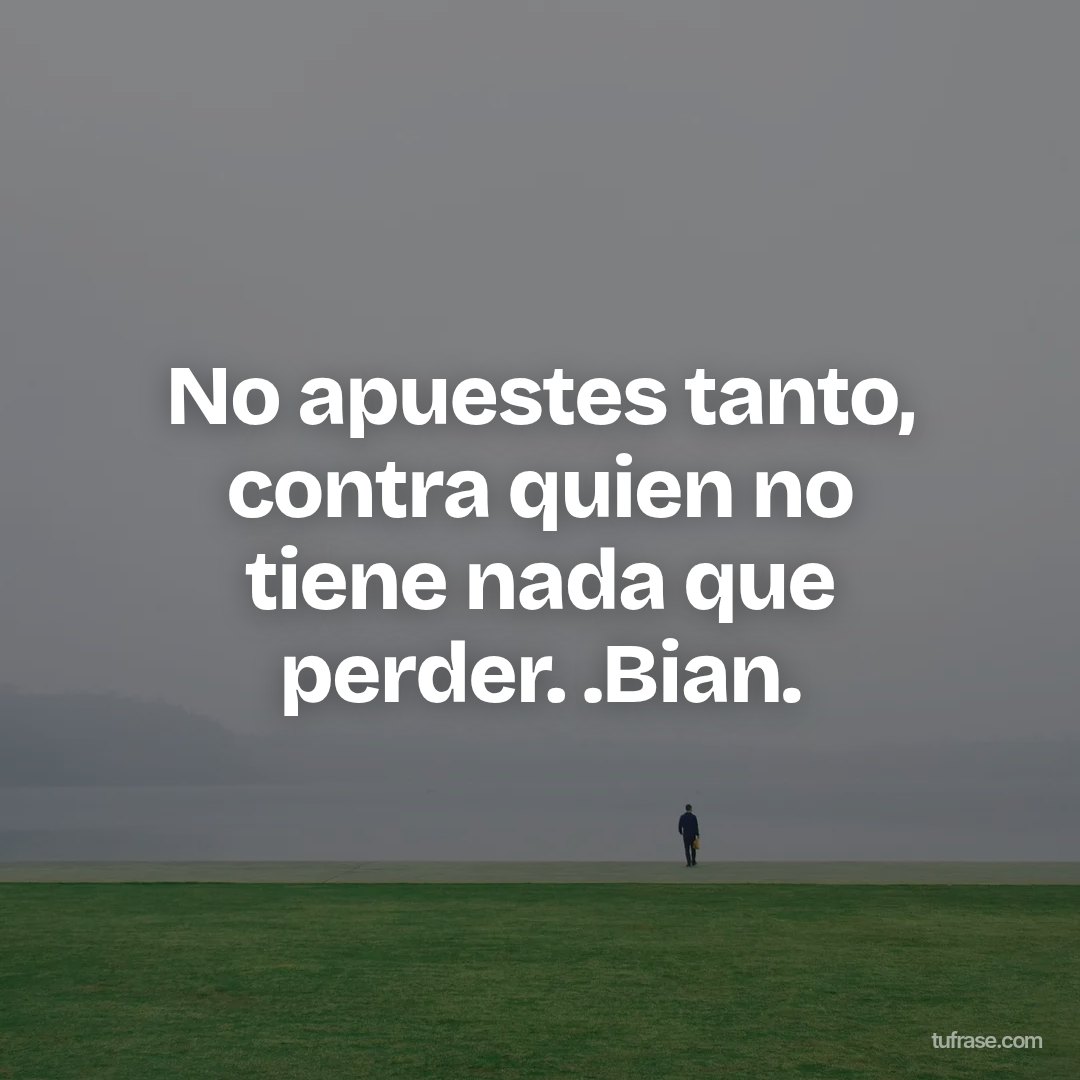 No apuestes tanto, contra quien no tiene nada que perder. .Bian.