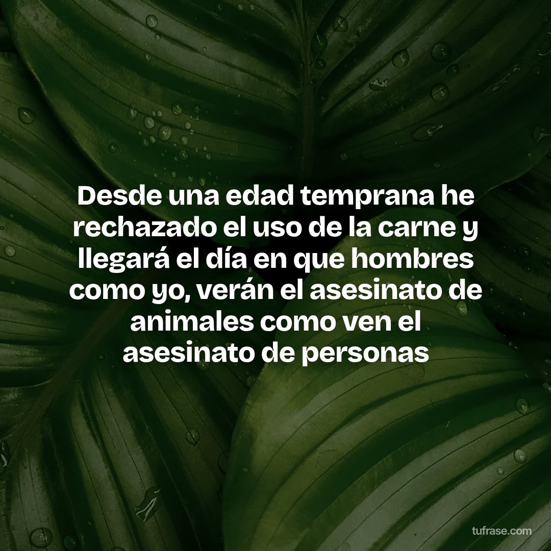 Desde una edad temprana he rechazado el uso de la carne y llegará el día en que hombres como yo, verán el asesinato de animales como ven el asesinato de personas