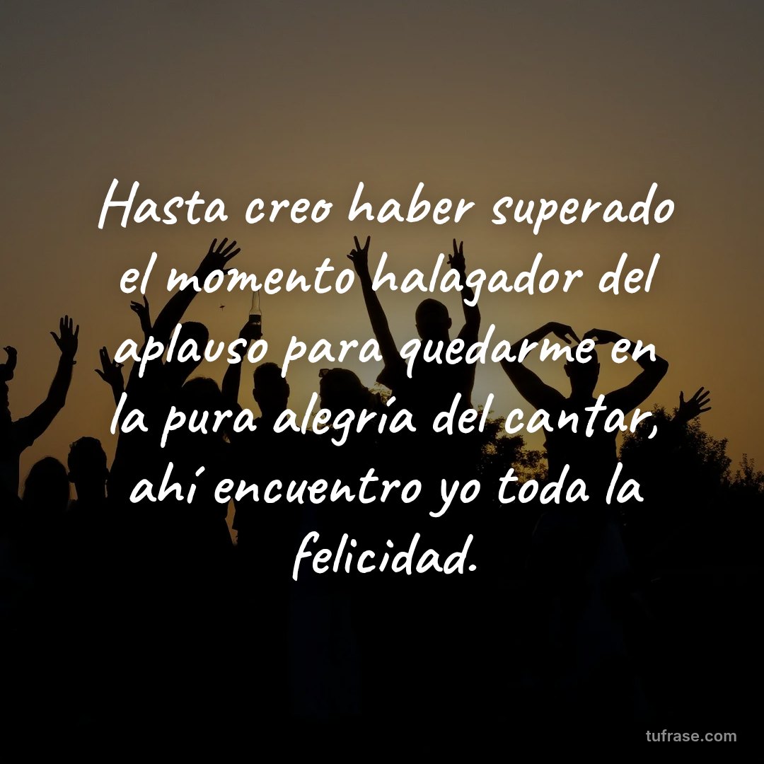 Hasta creo haber superado el momento halagador del aplauso para quedarme en la pura alegría del cantar, ahí encuentro yo toda la felicidad.