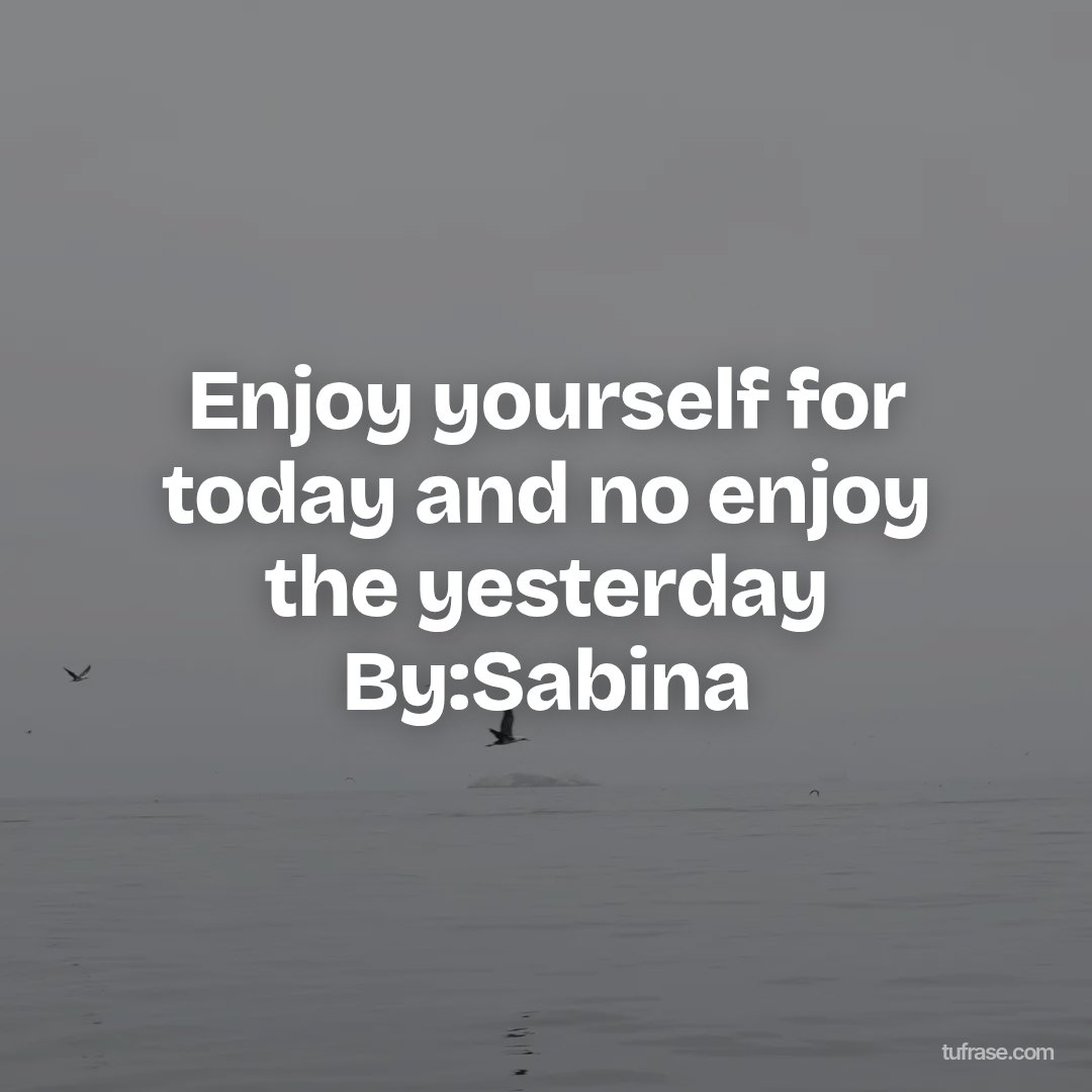 Enjoy yourself for today and no enjoy the yesterday By:Sabina