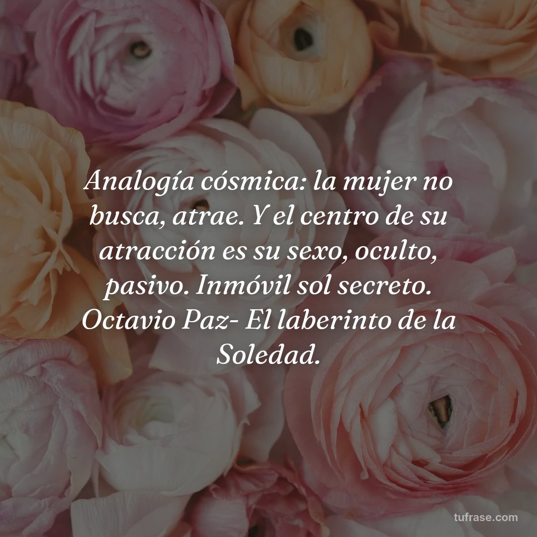 Analogía cósmica: la mujer no busca, atrae. Y el centro de su atracción es su sexo, oculto, pasivo. Inmóvil sol secreto. Octavio Paz- El laberinto de la Soledad.