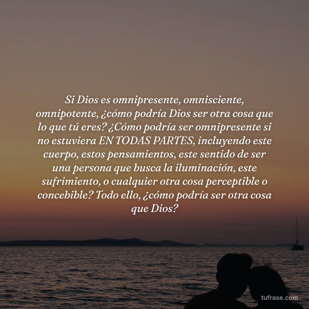Si Dios es omnipresente, omnisciente, omnipotente, ¿cómo podría Dios ser otra cosa que lo que tú eres? ¿Cómo podría ser omnipresente si no estuviera EN TODAS PARTES, incluyendo este cuerpo, estos pensamientos, este sentido de ser una persona que busca la iluminación, este sufrimiento, o cualquier otra cosa perceptible o concebible? Todo ello, ¿cómo podría ser otra cosa que Dios?