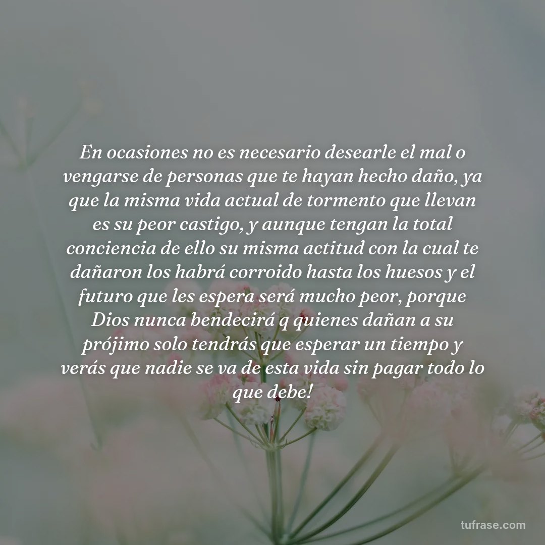 En ocasiones no es necesario desearle el mal o vengarse de personas que te hayan hecho daño, ya que la misma vida actual de tormento que llevan es su peor castigo, y aunque tengan la total conciencia de ello su misma actitud con la cual te dañaron los habrá corroido hasta los huesos y el futuro que les espera será mucho peor, porque Dios nunca bendecirá q quienes dañan a su prójimo solo tendrás que esperar un tiempo y verás que nadie se va de esta vida sin pagar todo lo que debe!