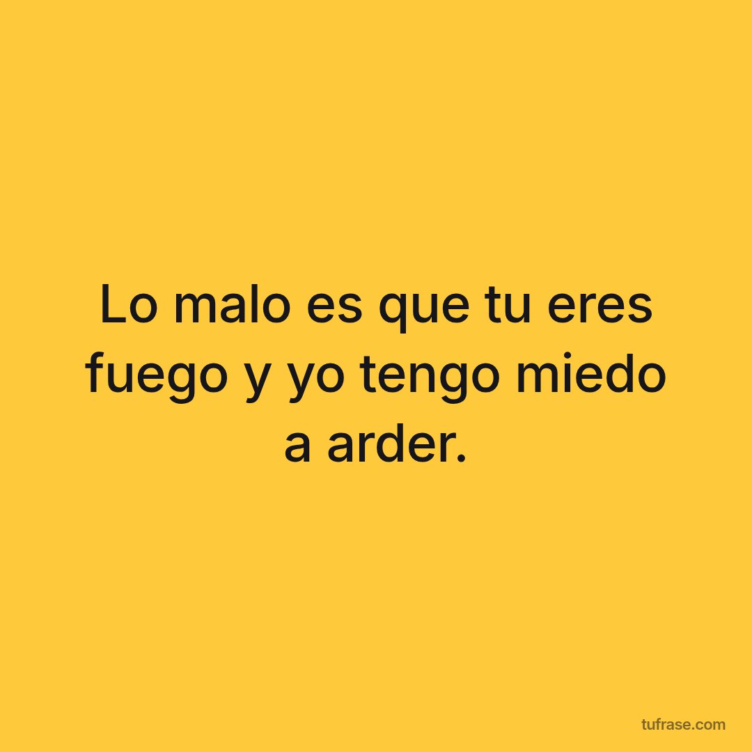 Lo malo es que tu eres fuego y yo tengo miedo a arder.
