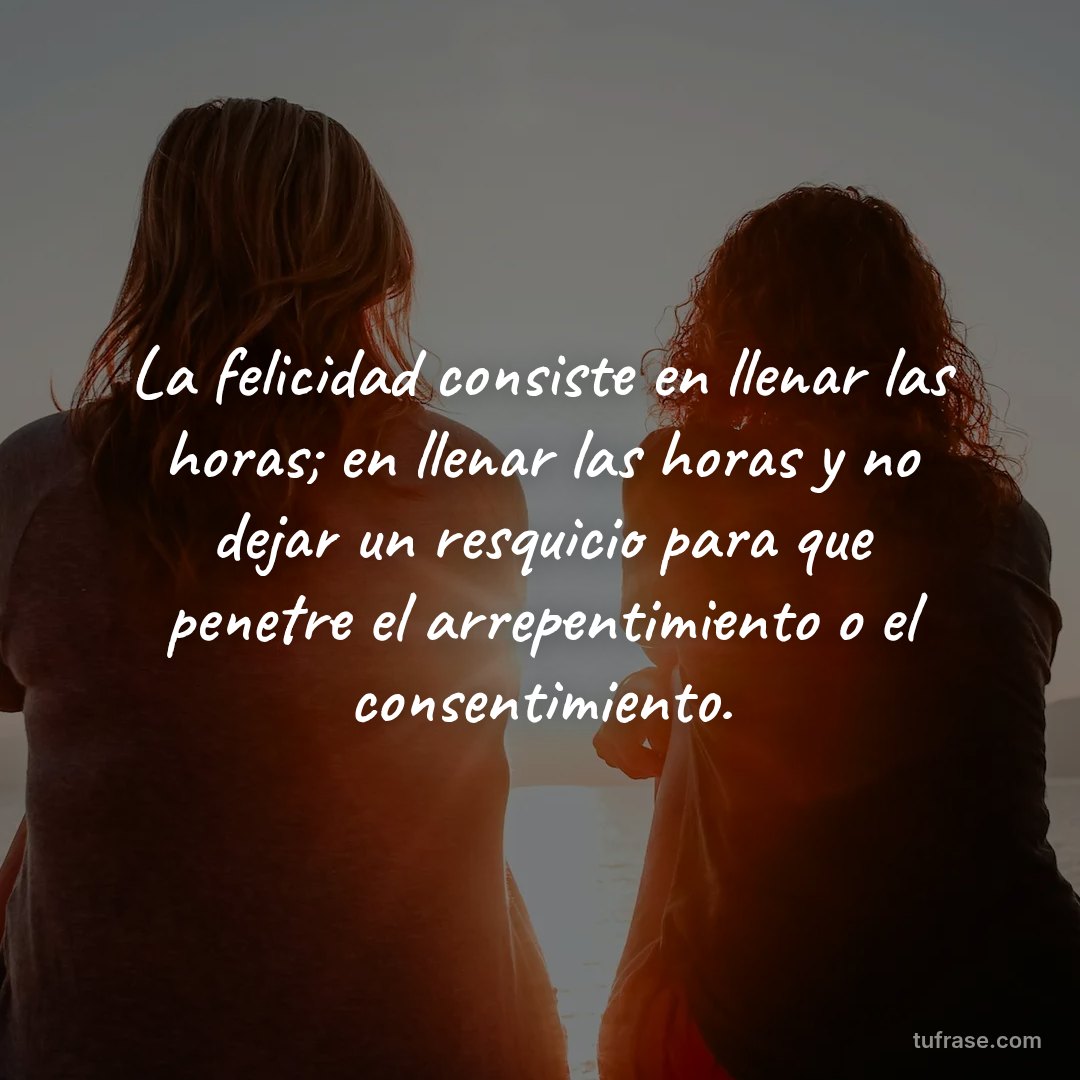 La felicidad consiste en llenar las horas; en llenar las horas y no dejar un resquicio para que penetre el arrepentimiento o el consentimiento.