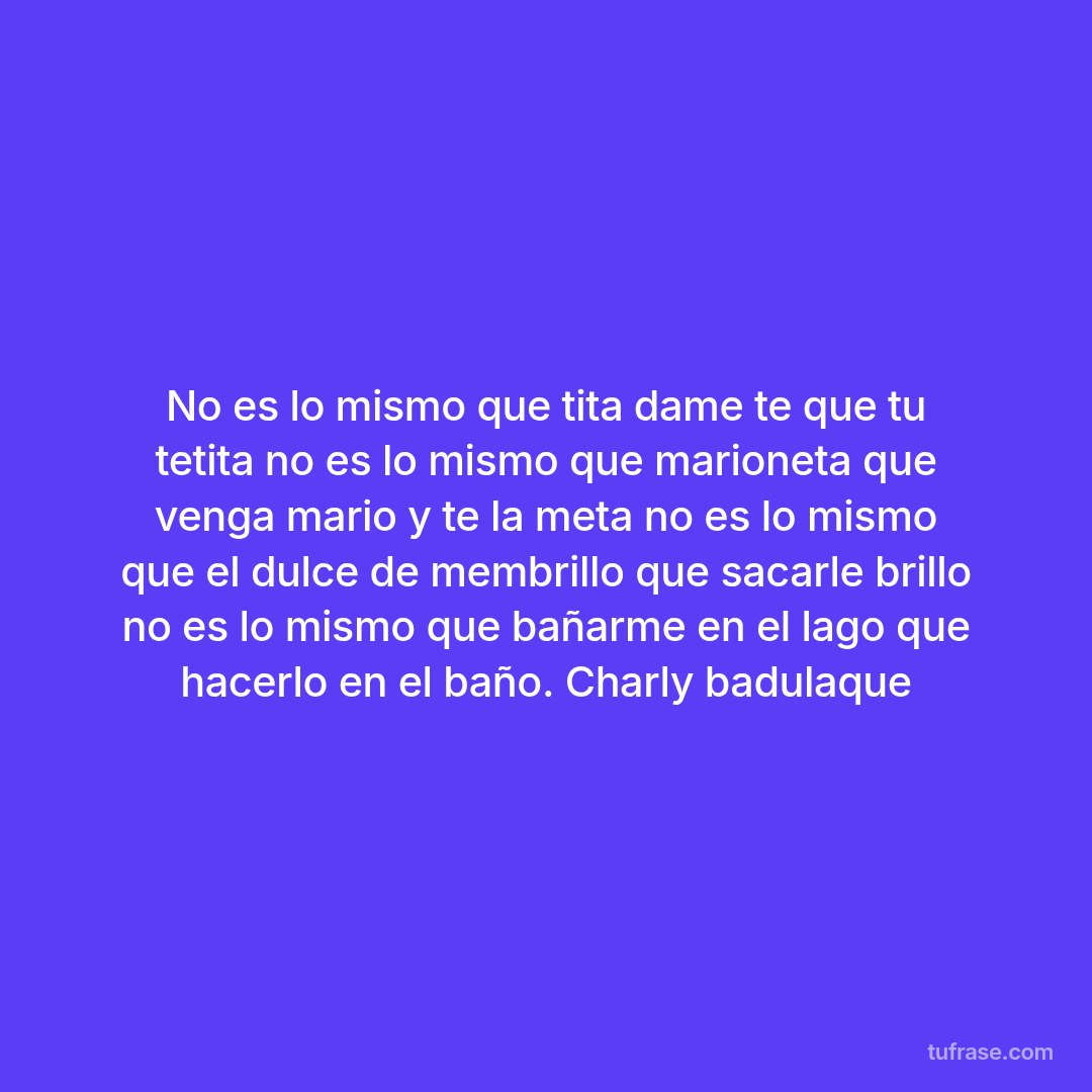 No es lo mismo que tita dame te que tu tetita no es lo mismo que marioneta que venga mario y te la meta no es lo mismo que el dulce de membrillo que sacarle brillo no es lo mismo que bañarme en el lago que hacerlo en el baño. Charly badulaque