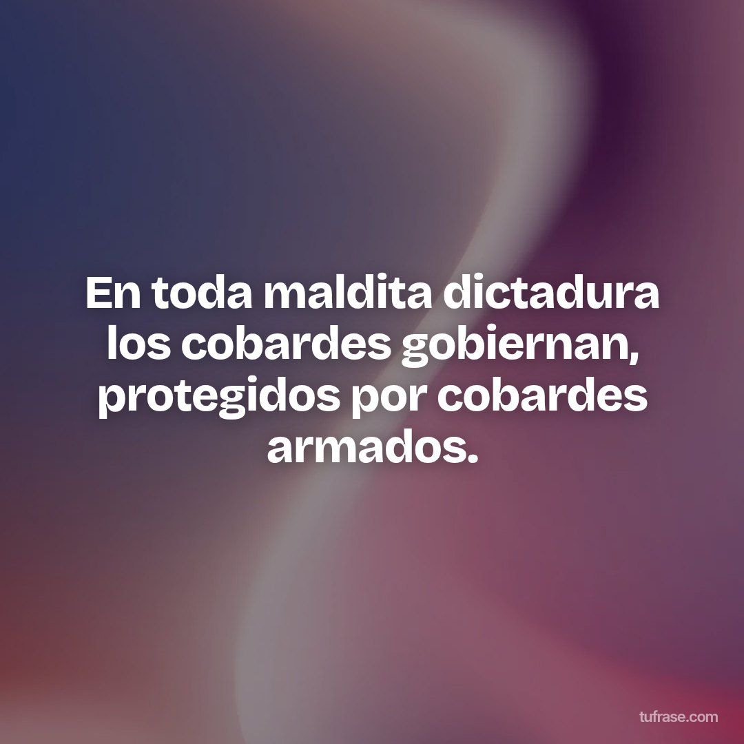 En toda maldita dictadura los cobardes gobiernan, protegidos por cobardes armados.