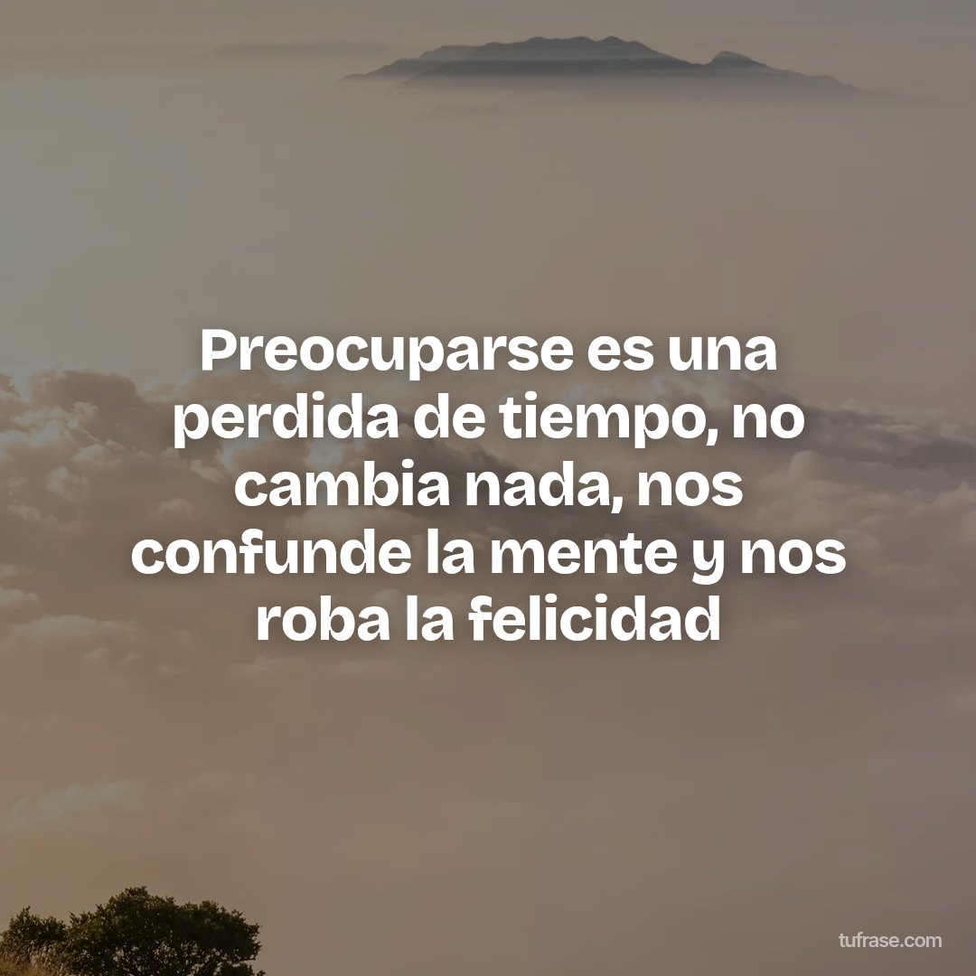 Preocuparse es una perdida de tiempo, no cambia nada, nos confunde la mente y nos roba la felicidad