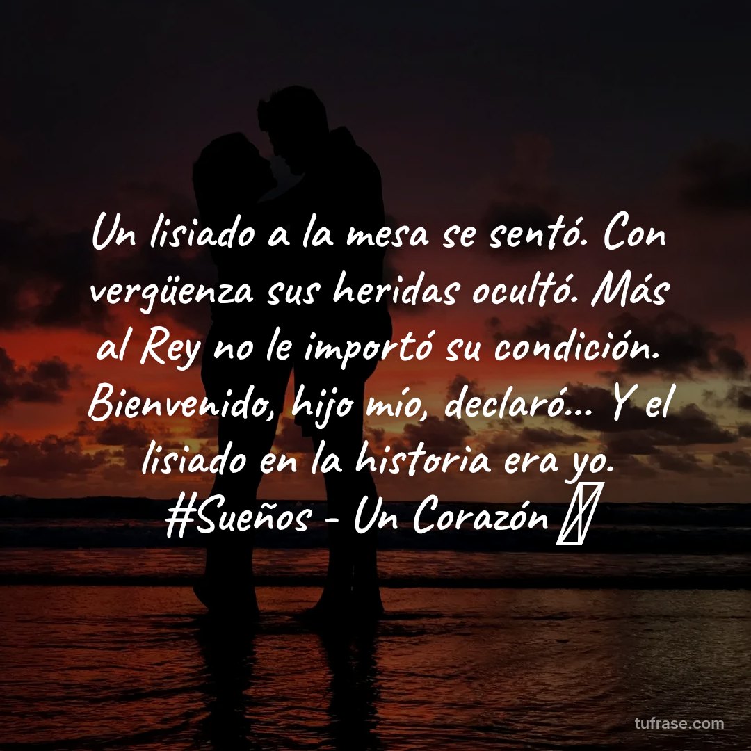 Un lisiado a la mesa se sentó. Con vergüenza sus heridas ocultó. Más al Rey no le importó su condición. Bienvenido, hijo mío, declaró... Y el lisiado en la historia era yo. #Sueños - Un Corazón 💓