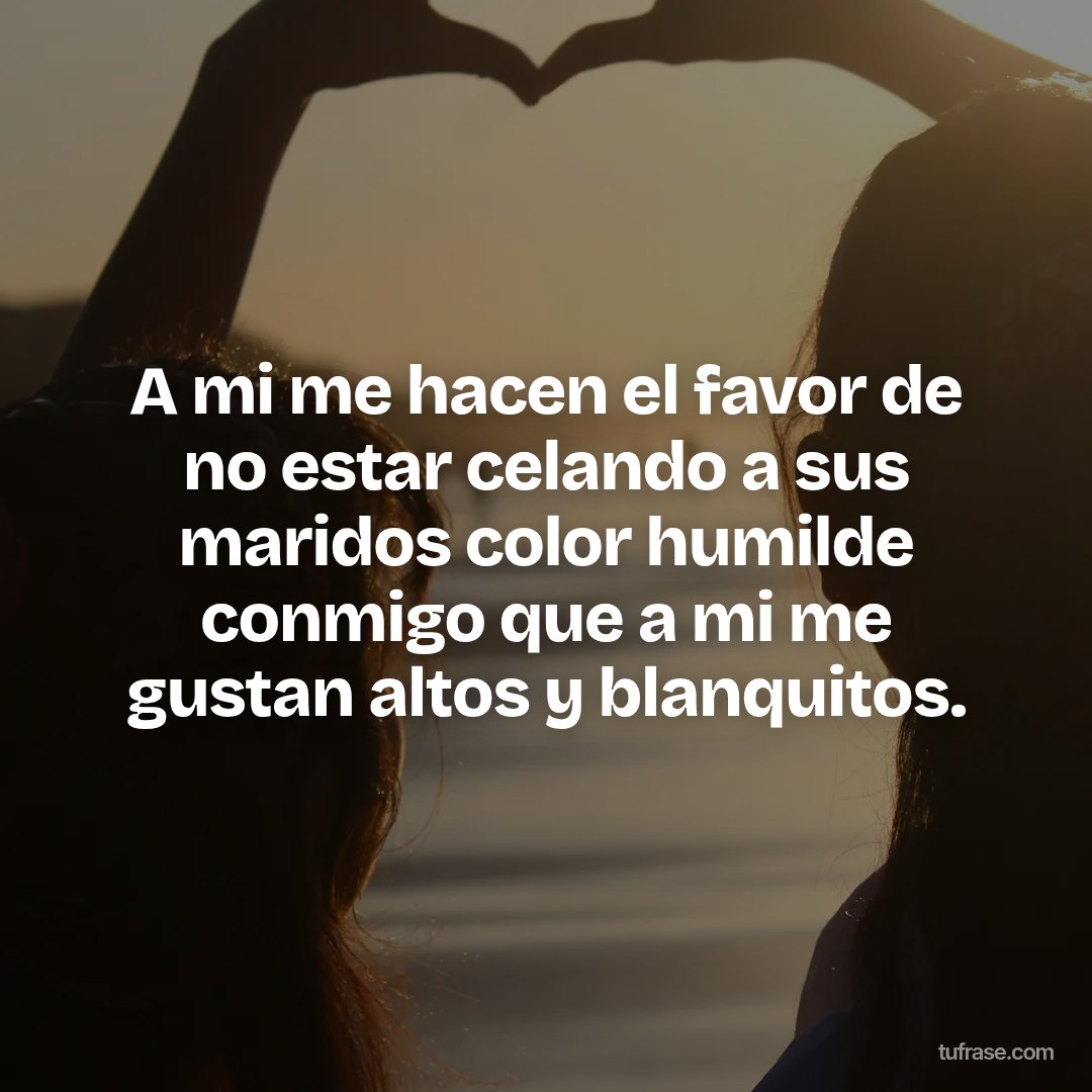 A mi me hacen el favor de no estar celando a sus maridos color humilde conmigo que a mi me gustan altos y blanquitos.