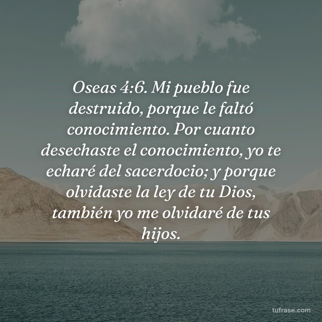 Oseas 4:6. Mi pueblo fue destruido, porque le faltó conocimiento. Por cuanto desechaste el conocimiento, yo te echaré del sacerdocio; y porque olvidaste la ley de tu Dios, también yo me olvidaré de tus hijos.