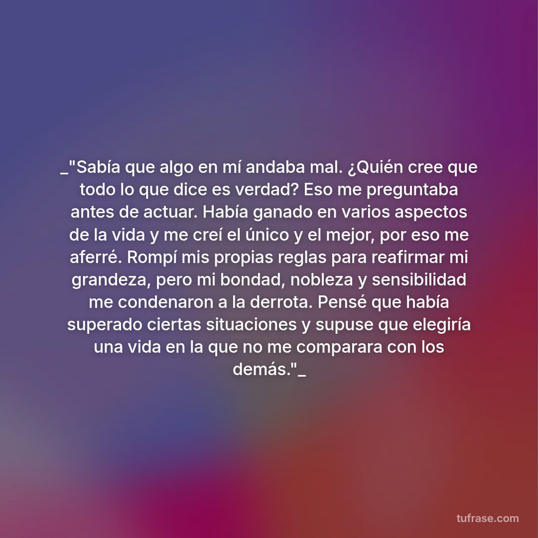_"Sabía que algo en mí andaba mal. ¿Quién cree que todo lo que dice es verdad? Eso me preguntaba antes de actuar. Había ganado en varios aspectos de la vida y me creí el único y el mejor, por eso me aferré. Rompí mis propias reglas para reafirmar mi grandeza, pero mi bondad, nobleza y sensibilidad me condenaron a la derrota. Pensé que había superado ciertas situaciones y supuse que elegiría una vida en la que no me comparara con los demás."_