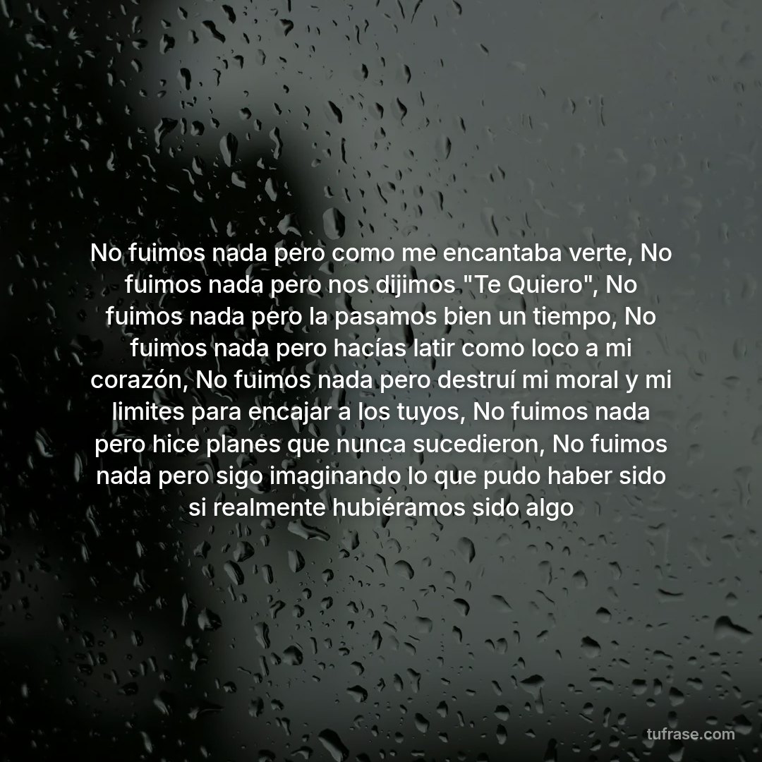 No fuimos nada pero como me encantaba verte, No fuimos nada pero nos dijimos "Te Quiero", No fuimos nada pero la pasamos bien un tiempo, No fuimos nada pero hacías latir como loco a mi corazón, No fuimos nada pero destruí mi moral y mi limites para encajar a los tuyos, No fuimos nada pero hice planes que nunca sucedieron, No fuimos nada pero sigo imaginando lo que pudo haber sido si realmente hubiéramos sido algo