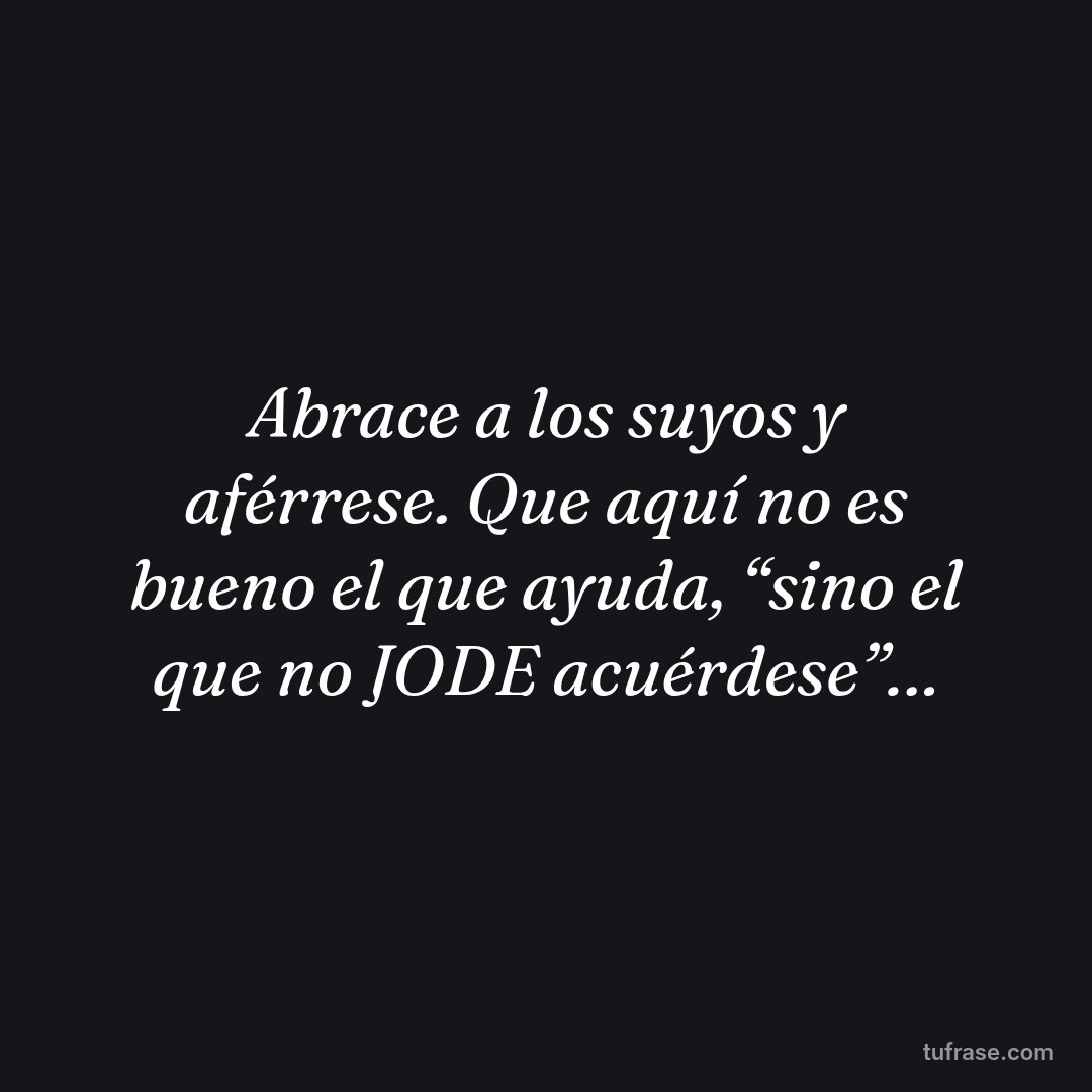 Abrace a los suyos y aférrese. Que aquí no es bueno el que ayuda, “sino el que no JODE acuérdese”…