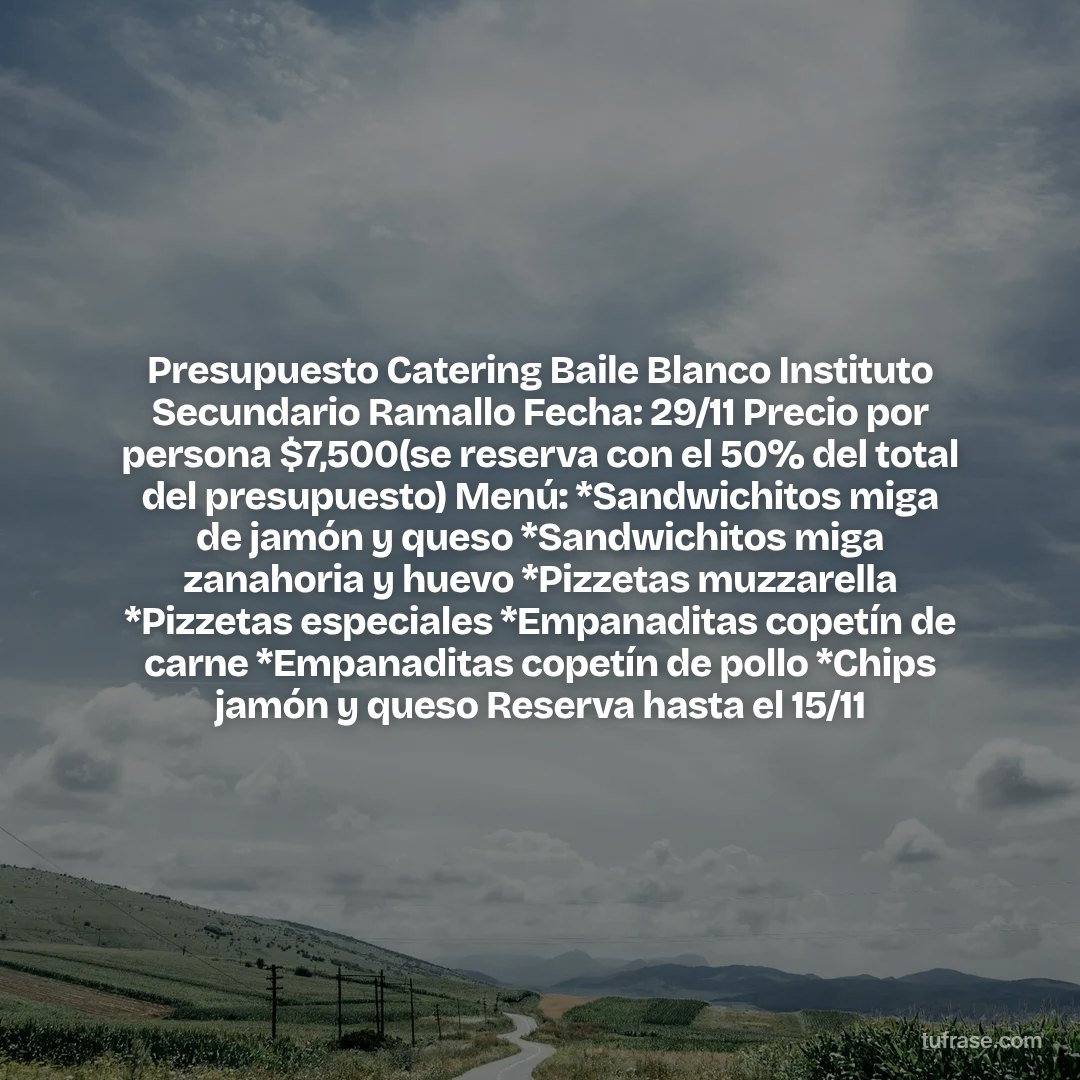 Presupuesto Catering Baile Blanco Instituto Secundario Ramallo Fecha: 29/11 Precio por persona $7,500(se reserva con el 50% del total del presupuesto) Menú: *Sandwichitos miga de jamón y queso *Sandwichitos miga zanahoria y huevo *Pizzetas muzzarella *Pizzetas especiales *Empanaditas copetín de carne *Empanaditas copetín de pollo *Chips jamón y queso Reserva hasta el 15/11