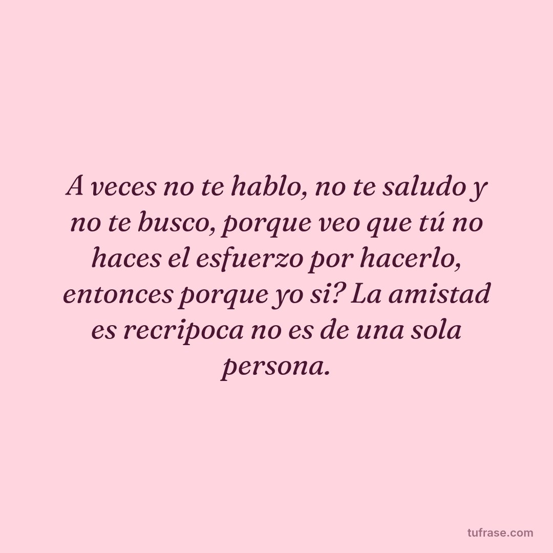 A veces no te hablo, no te saludo y no te busco, porque veo que tú no haces el esfuerzo por hacerlo, entonces porque yo si? La amistad es recripoca no es de una sola persona.
