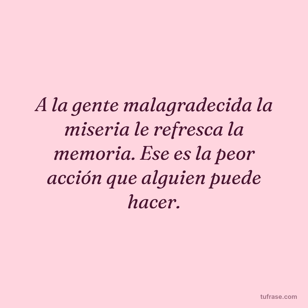 A la gente malagradecida la miseria le refresca la memoria. Ese es la peor acción que alguien puede hacer.