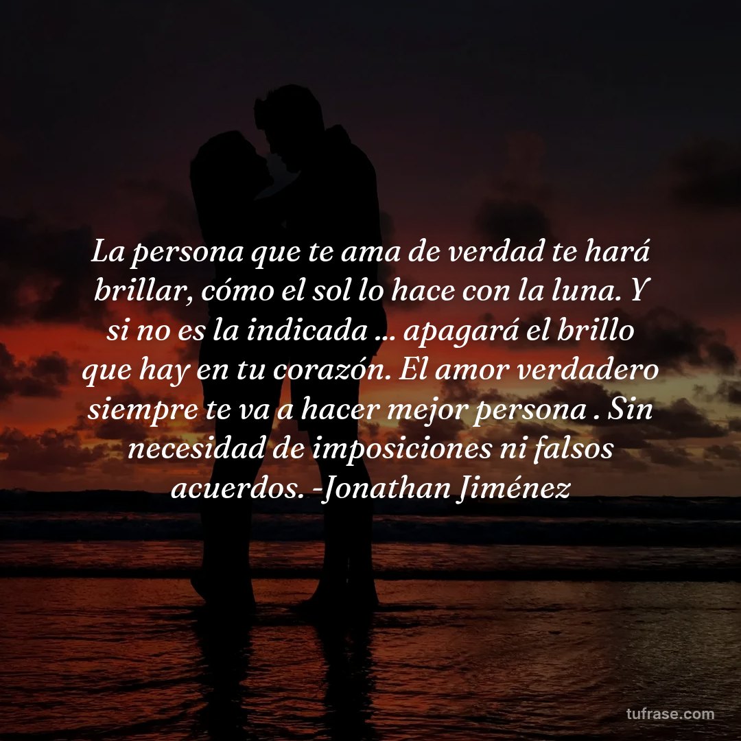 La persona que te ama de verdad te hará brillar, cómo el sol lo hace con la luna. Y si no es la indicada ... apagará el brillo que hay en tu corazón. El amor verdadero siempre te va a hacer mejor persona . Sin necesidad de imposiciones ni falsos acuerdos. -Jonathan Jiménez