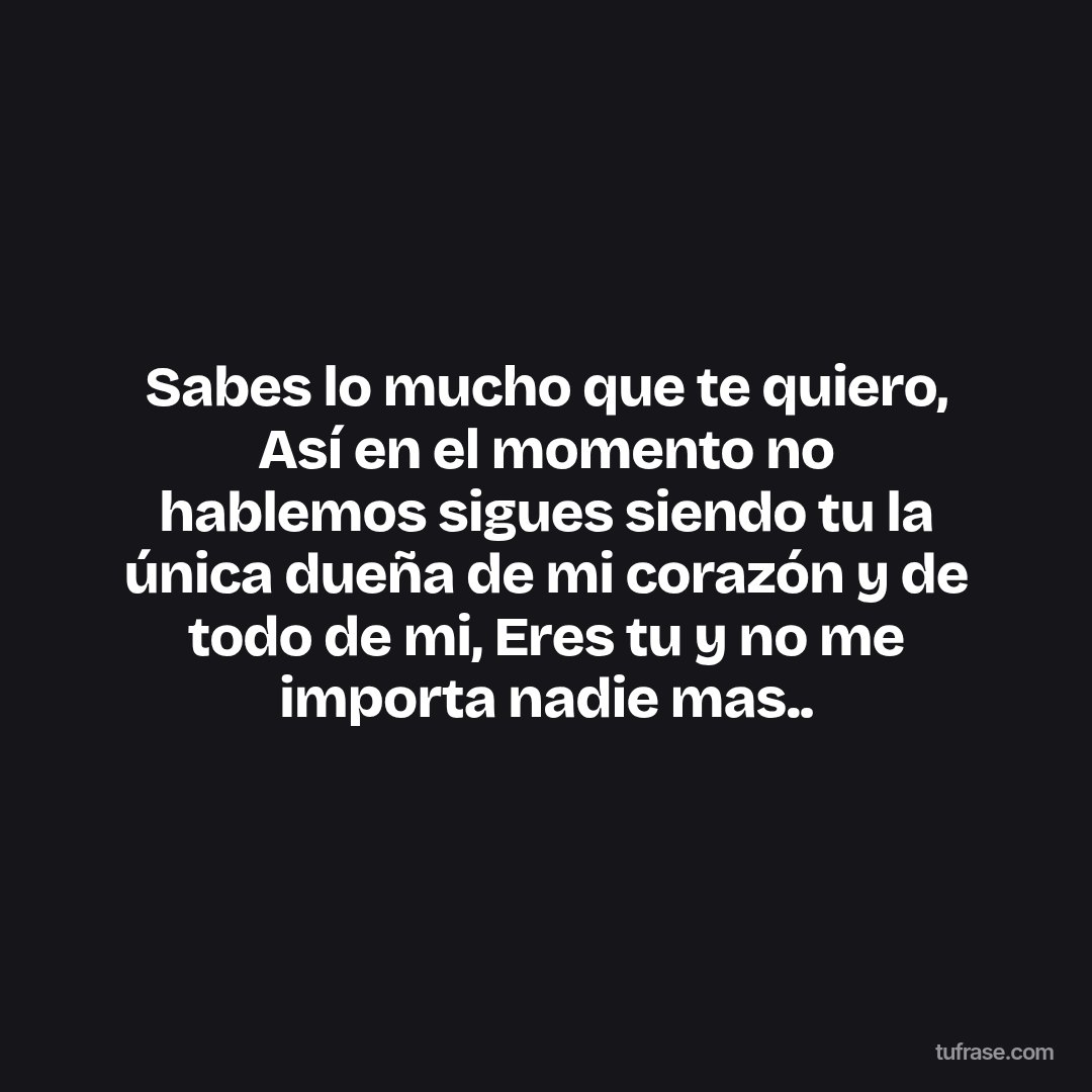 Sabes lo mucho que te quiero, Así en el momento no hablemos sigues siendo tu la única dueña de mi corazón y de todo de mi, Eres tu y no me importa nadie mas..
