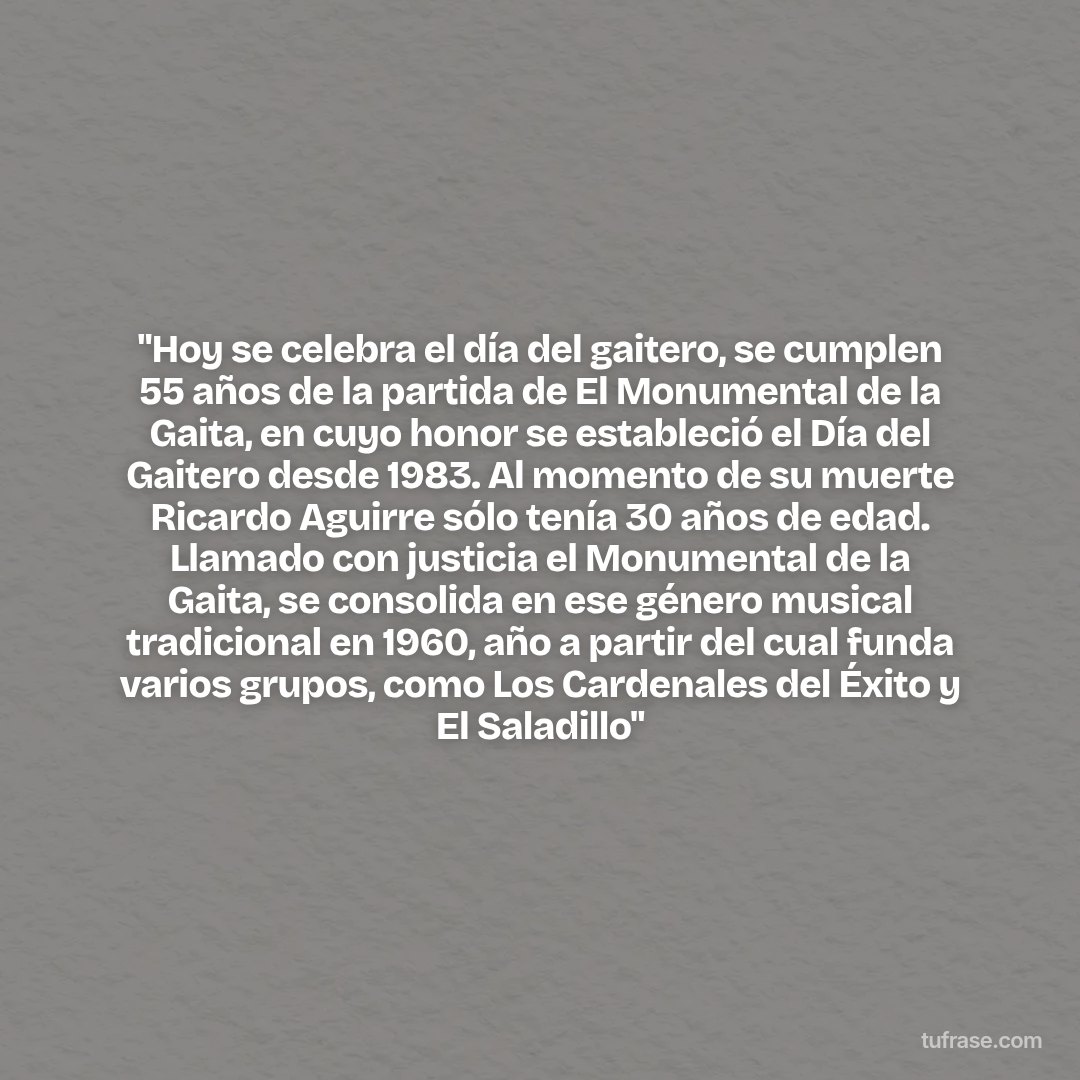 "Hoy se celebra el día del gaitero, se cumplen 55 años de la partida de El Monumental de la Gaita, en cuyo honor se estableció el Día del Gaitero desde 1983. Al momento de su muerte Ricardo Aguirre sólo tenía 30 años de edad. Llamado con justicia el Monumental de la Gaita, se consolida en ese género musical tradicional en 1960, año a partir del cual funda varios grupos, como Los Cardenales del Éxito y El Saladillo"