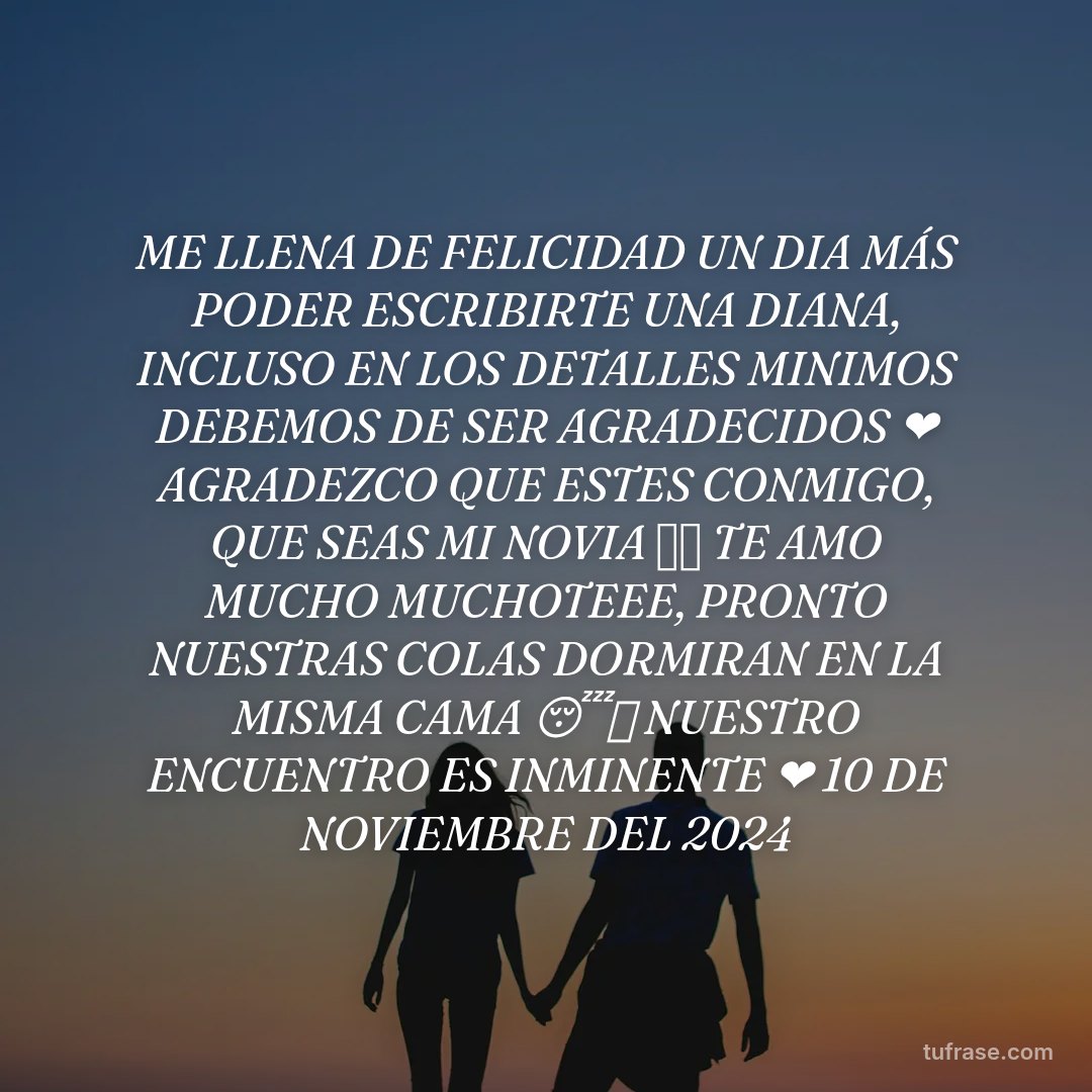 ME LLENA DE FELICIDAD UN DIA MÁS PODER ESCRIBIRTE UNA DIANA, INCLUSO EN LOS DETALLES MINIMOS DEBEMOS DE SER AGRADECIDOS ❤️ AGRADEZCO QUE ESTES CONMIGO, QUE SEAS MI NOVIA ✨⭐ TE AMO MUCHO MUCHOTEEE, PRONTO NUESTRAS COLAS DORMIRAN EN LA MISMA CAMA 😴✨ NUESTRO ENCUENTRO ES INMINENTE ❤️ 10 DE NOVIEMBRE DEL 2024