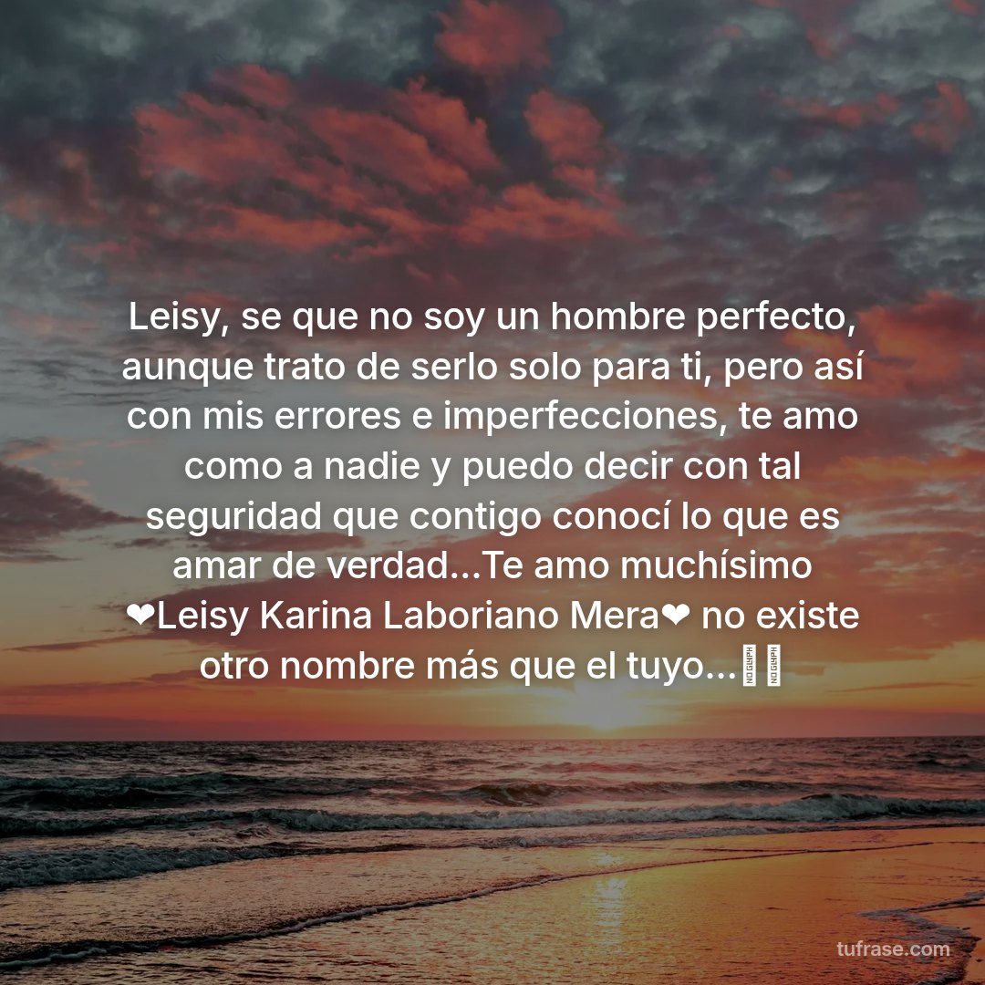 Leisy, se que no soy un hombre perfecto, aunque trato de serlo solo para ti, pero así con mis errores e imperfecciones, te amo como a nadie y puedo decir con tal seguridad que contigo conocí lo que es amar de verdad...Te amo muchísimo ❤️Leisy Karina Laboriano Mera❤️ no existe otro nombre más que el tuyo...🏹💘