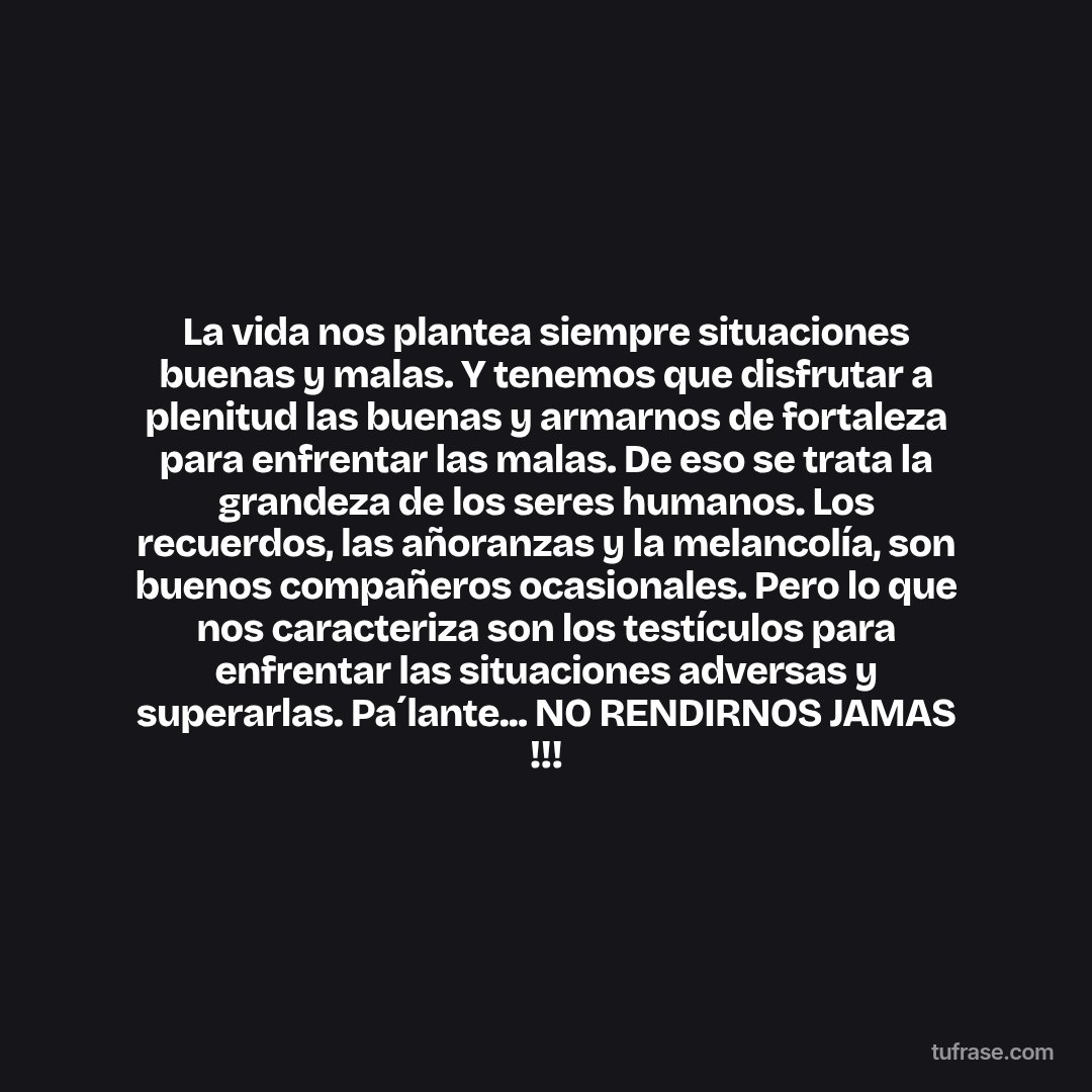 La vida nos plantea siempre situaciones buenas y malas. Y tenemos que disfrutar a plenitud las buenas y armarnos de fortaleza para enfrentar las malas. De eso se trata la grandeza de los seres humanos. Los recuerdos, las añoranzas y la melancolía, son buenos compañeros ocasionales. Pero lo que nos caracteriza son los testículos para enfrentar las situaciones adversas y superarlas. Pa´lante... NO RENDIRNOS JAMAS !!!