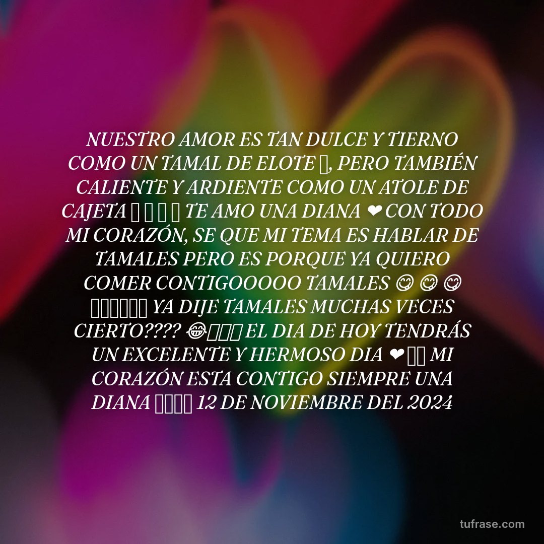 NUESTRO AMOR ES TAN DULCE Y TIERNO COMO UN TAMAL DE ELOTE 🫔, PERO TAMBIÉN CALIENTE Y ARDIENTE COMO UN ATOLE DE CAJETA 🤗 🤗 🤗 🤗 TE AMO UNA DIANA ❤️ CON TODO MI CORAZÓN, SE QUE MI TEMA ES HABLAR DE TAMALES PERO ES PORQUE YA QUIERO COMER CONTIGOOOOO TAMALES 😋 😋 😋 🤗🤗🤗🤗🤗🤗 YA DIJE TAMALES MUCHAS VECES CIERTO???? 😂🤣🤣🤣 EL DIA DE HOY TENDRÁS UN EXCELENTE Y HERMOSO DIA ❤️ ✨⭐ MI CORAZÓN ESTA CONTIGO SIEMPRE UNA DIANA 💋💋💋💋 12 DE NOVIEMBRE DEL 2024