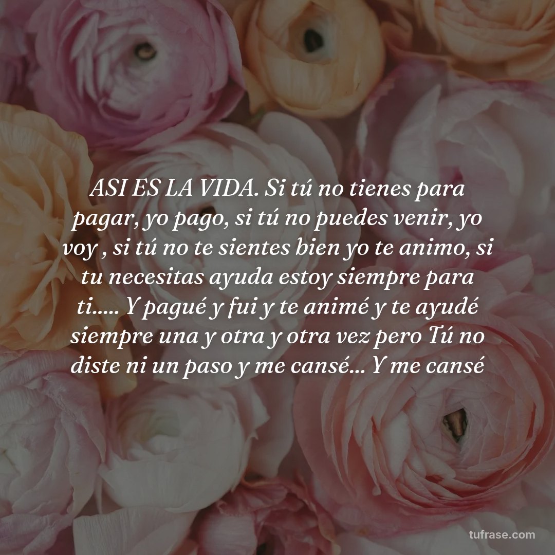 ASI ES LA VIDA. Si tú no tienes para pagar, yo pago, si tú no puedes venir, yo voy , si tú no te sientes bien yo te animo, si tu necesitas ayuda estoy siempre para ti..... Y pagué y fui y te animé y te ayudé siempre una y otra y otra vez pero Tú no diste ni un paso y me cansé... Y me cansé