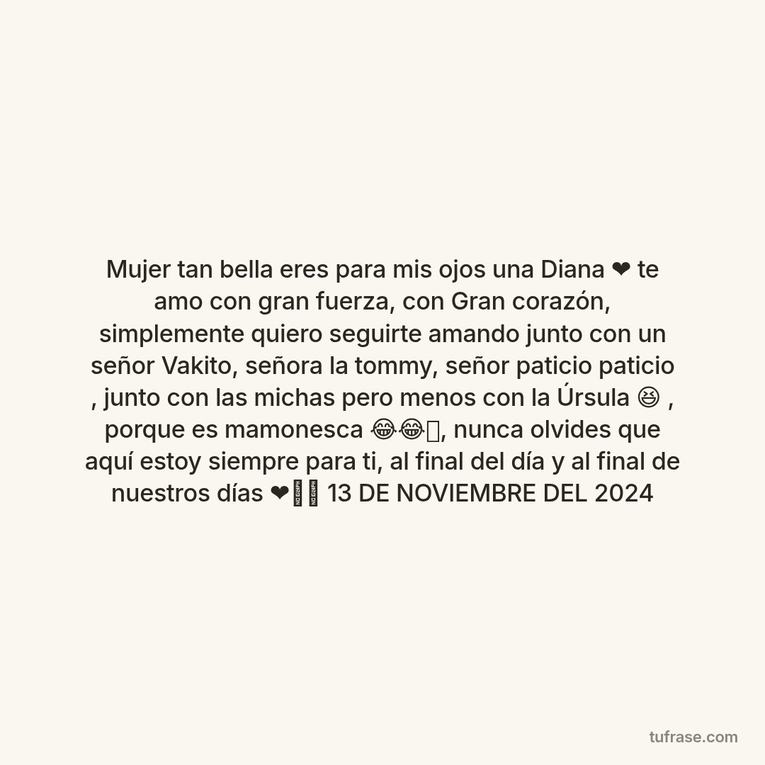 Mujer tan bella eres para mis ojos una Diana ❤️ te amo con gran fuerza, con Gran corazón, simplemente quiero seguirte amando junto con un señor Vakito, señora la tommy, señor paticio paticio , junto con las michas pero menos con la Úrsula 😆 , porque es mamonesca 😂😂🤣, nunca olvides que aquí estoy siempre para ti, al final del día y al final de nuestros días ❤️✨⭐ 13 DE NOVIEMBRE DEL 2024