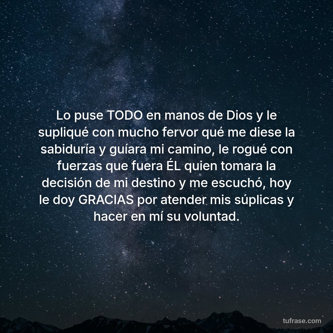 Lo puse TODO en manos de Dios y le supliqué con mucho fervor qué me diese la sabiduría y guíara mi camino, le rogué con fuerzas que fuera ÉL quien tomara la decisión de mi destino y me escuchó, hoy le doy GRACIAS por atender mis súplicas y hacer en mí su voluntad.