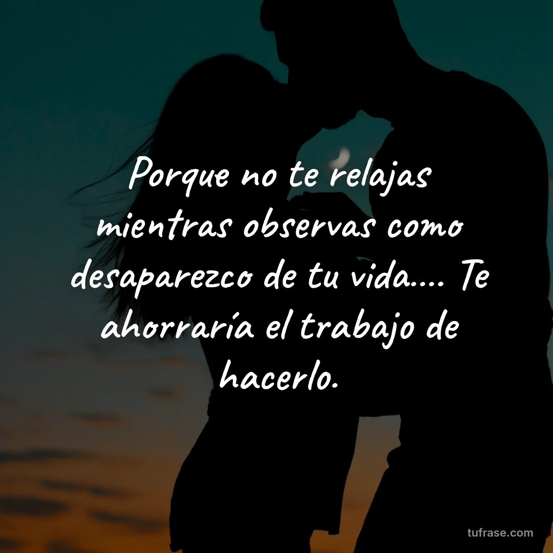 Porque no te relajas mientras observas como desaparezco de tu vida…. Te ahorraría el trabajo de hacerlo.