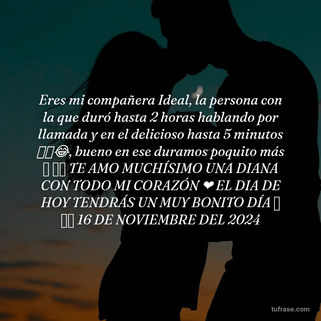 Eres mi compañera Ideal, la persona con la que duró hasta 2 horas hablando por llamada y en el delicioso hasta 5 minutos 🔥🥵😂, bueno en ese duramos poquito más 🤗 ✨⭐ TE AMO MUCHÍSIMO UNA DIANA CON TODO MI CORAZÓN ❤️ EL DIA DE HOY TENDRÁS UN MUY BONITO DÍA 🤗 ✨⭐ 16 DE NOVIEMBRE DEL 2024