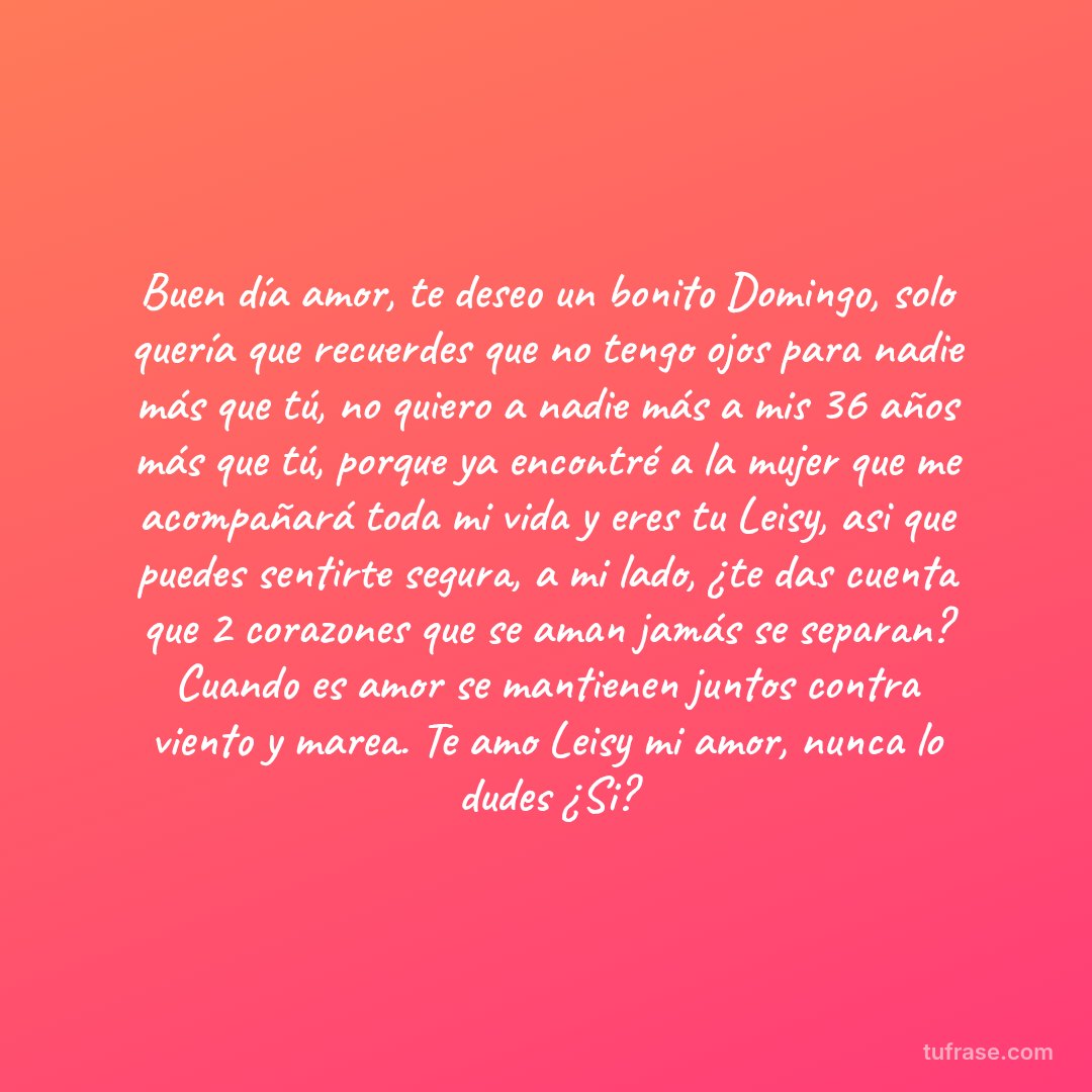 Buen día amor, te deseo un bonito Domingo, solo quería que recuerdes que no tengo ojos para nadie más que tú, no quiero a nadie más a mis 36 años más que tú, porque ya encontré a la mujer que me acompañará toda mi vida y eres tu Leisy, asi que puedes sentirte segura, a mi lado, ¿te das cuenta que 2 corazones que se aman jamás se separan? Cuando es amor se mantienen juntos contra viento y marea. Te amo Leisy mi amor, nunca lo dudes ¿Si?