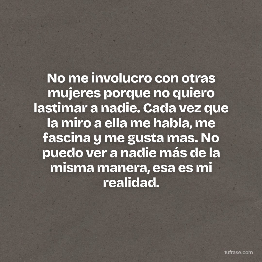 No me involucro con otras mujeres porque no quiero lastimar a nadie. Cada vez que la miro a ella me habla, me fascina y me gusta mas. No puedo ver a nadie más de la misma manera, esa es mi realidad.
