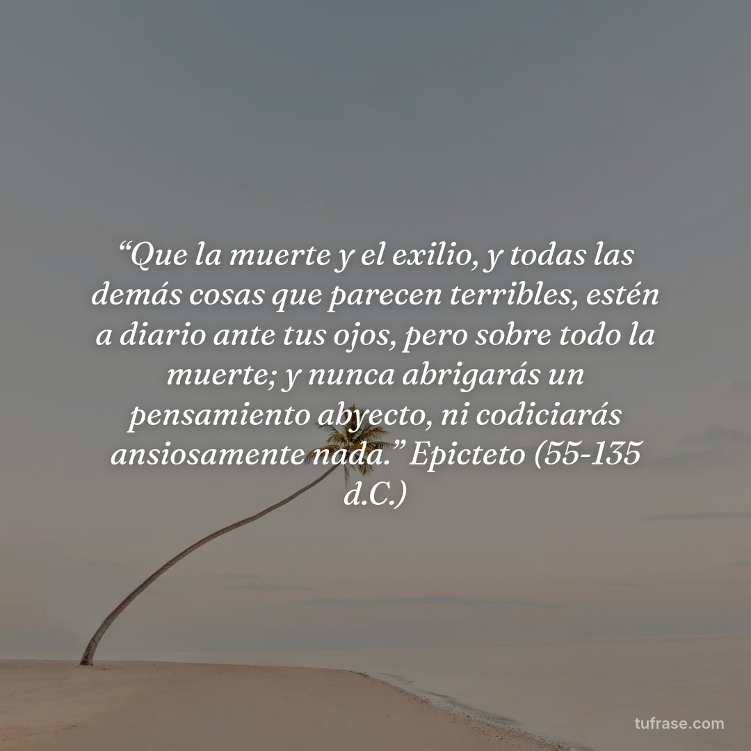 “Que la muerte y el exilio, y todas las demás cosas que parecen terribles, estén a diario ante tus ojos, pero sobre todo la muerte; y nunca abrigarás un pensamiento abyecto, ni codiciarás ansiosamente nada.” Epicteto (55-135 d.C.)