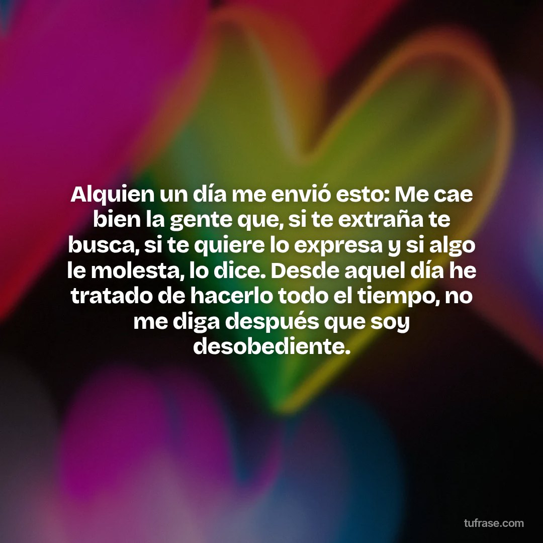 Alquien un día me envió esto: Me cae bien la gente que, si te extraña te busca, si te quiere lo expresa y si algo le molesta, lo dice. Desde aquel día he tratado de hacerlo todo el tiempo, no me diga después que soy desobediente.
