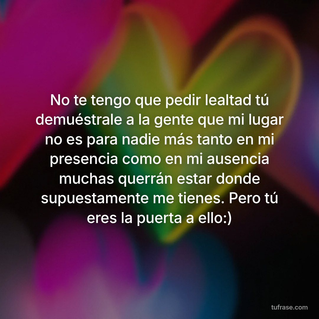 No te tengo que pedir lealtad tú demuéstrale a la gente que mi lugar no es para nadie más tanto en mi presencia como en mi ausencia muchas querrán estar donde supuestamente me tienes. Pero tú eres la puerta a ello:)