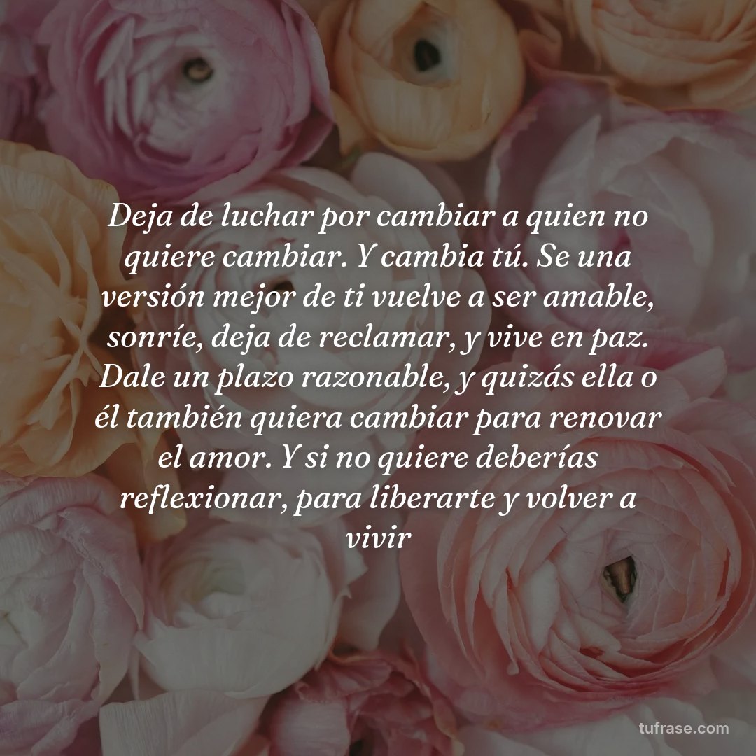 Deja de luchar por cambiar a quien no quiere cambiar. Y cambia tú. Se una versión mejor de ti vuelve a ser amable, sonríe, deja de reclamar, y vive en paz. Dale un plazo razonable, y quizás ella o él también quiera cambiar para renovar el amor. Y si no quiere deberías reflexionar, para liberarte y volver a vivir